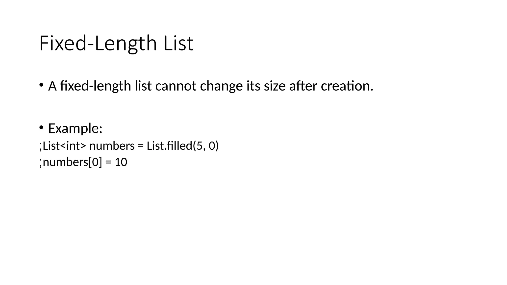 Fixed-Length List
• A fixed-length list cannot change its size after creation.
• Example:
List<int> numbers = List.filled(5, 0)
;
numbers[0] = 10
;
 