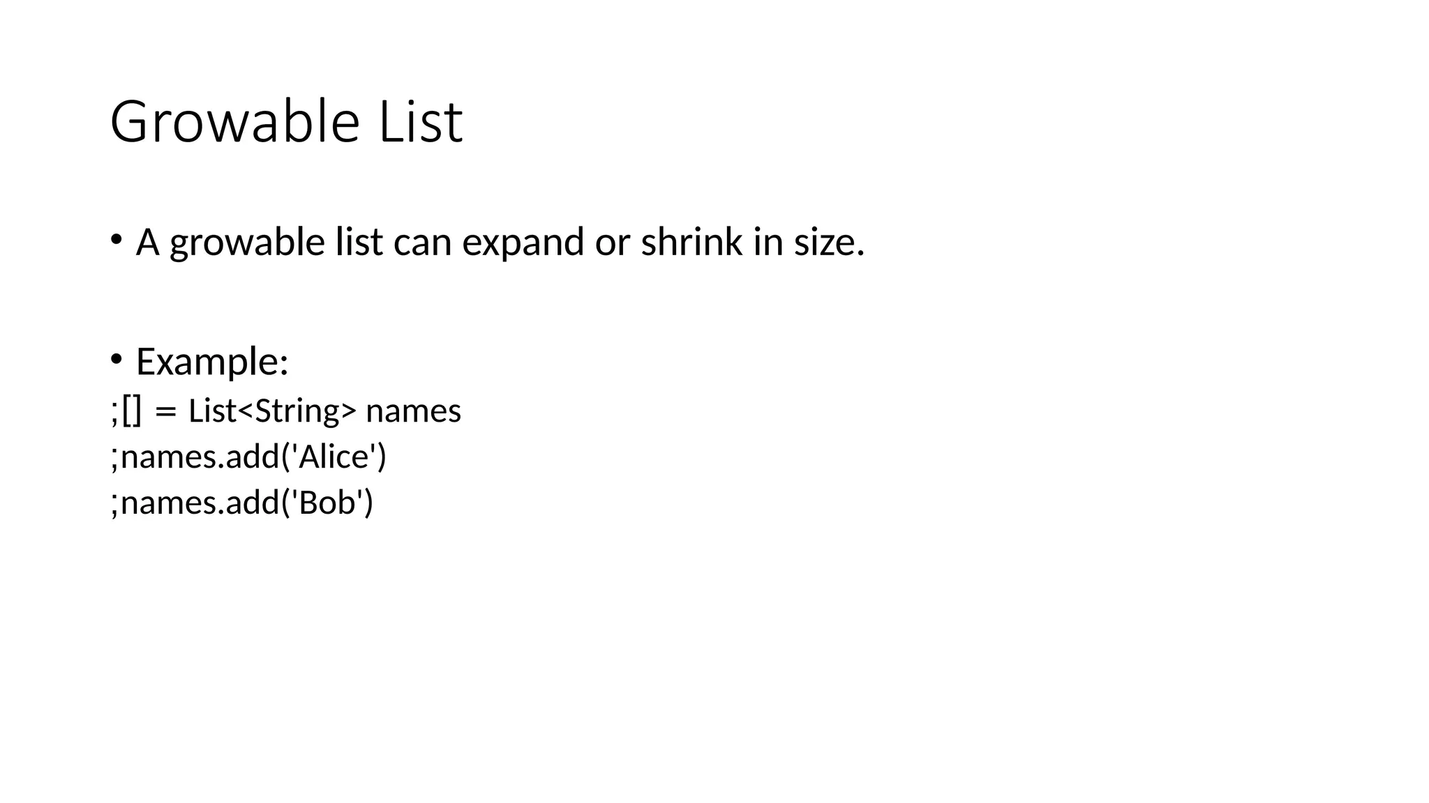 Growable List
• A growable list can expand or shrink in size.
• Example:
List<String> names
;][ =
names.add('Alice')
;
names.add('Bob')
;
 