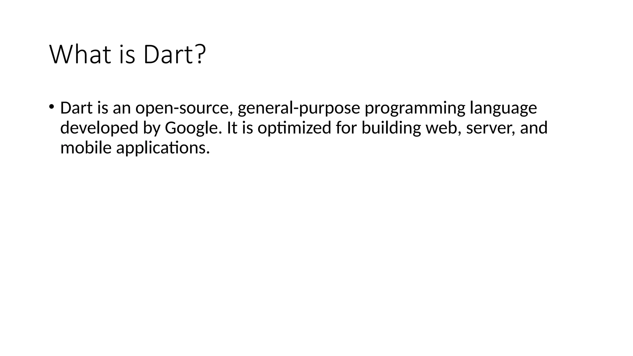 What is Dart?
• Dart is an open-source, general-purpose programming language
developed by Google. It is optimized for building web, server, and
mobile applications.
 