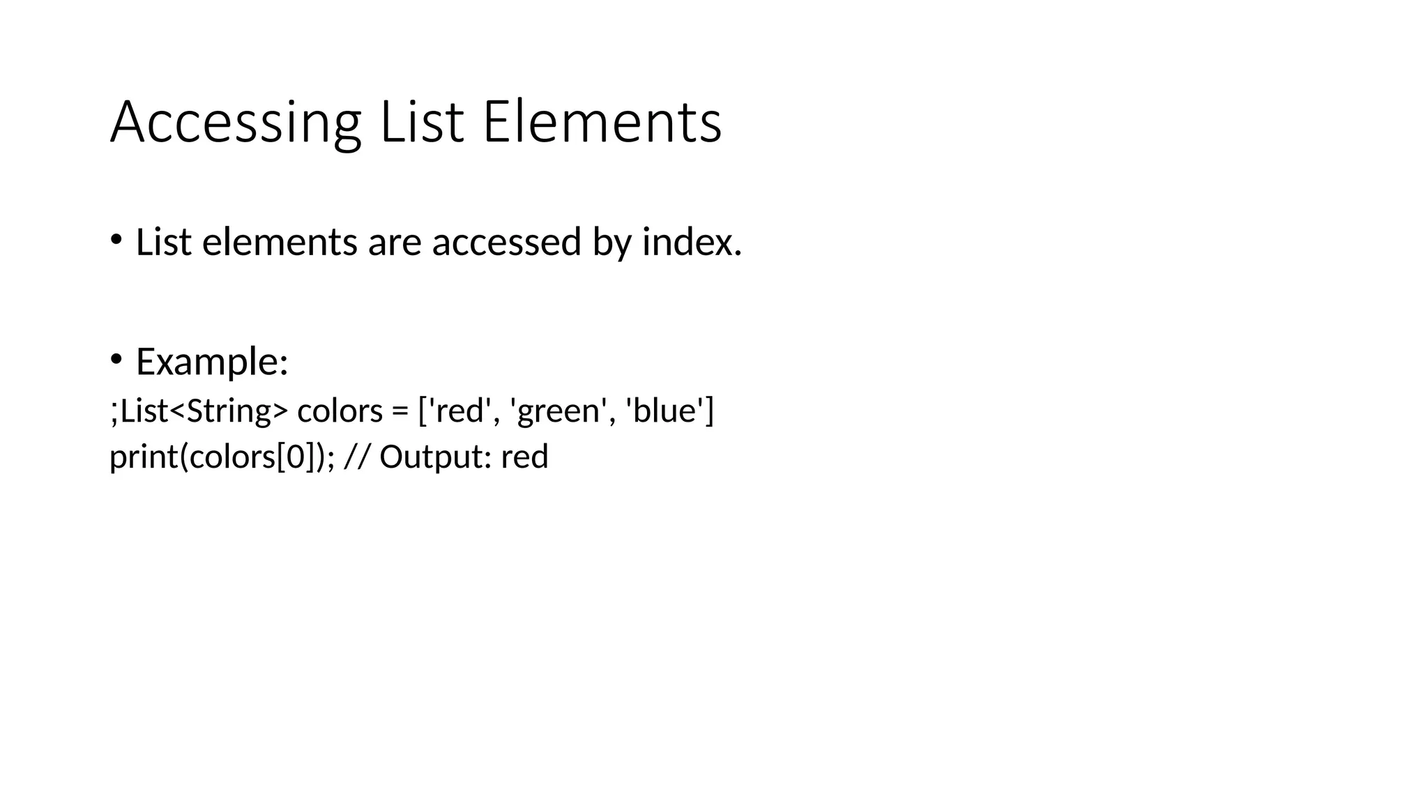 Accessing List Elements
• List elements are accessed by index.
• Example:
List<String> colors = ['red', 'green', 'blue']
;
print(colors[0]); // Output: red
 