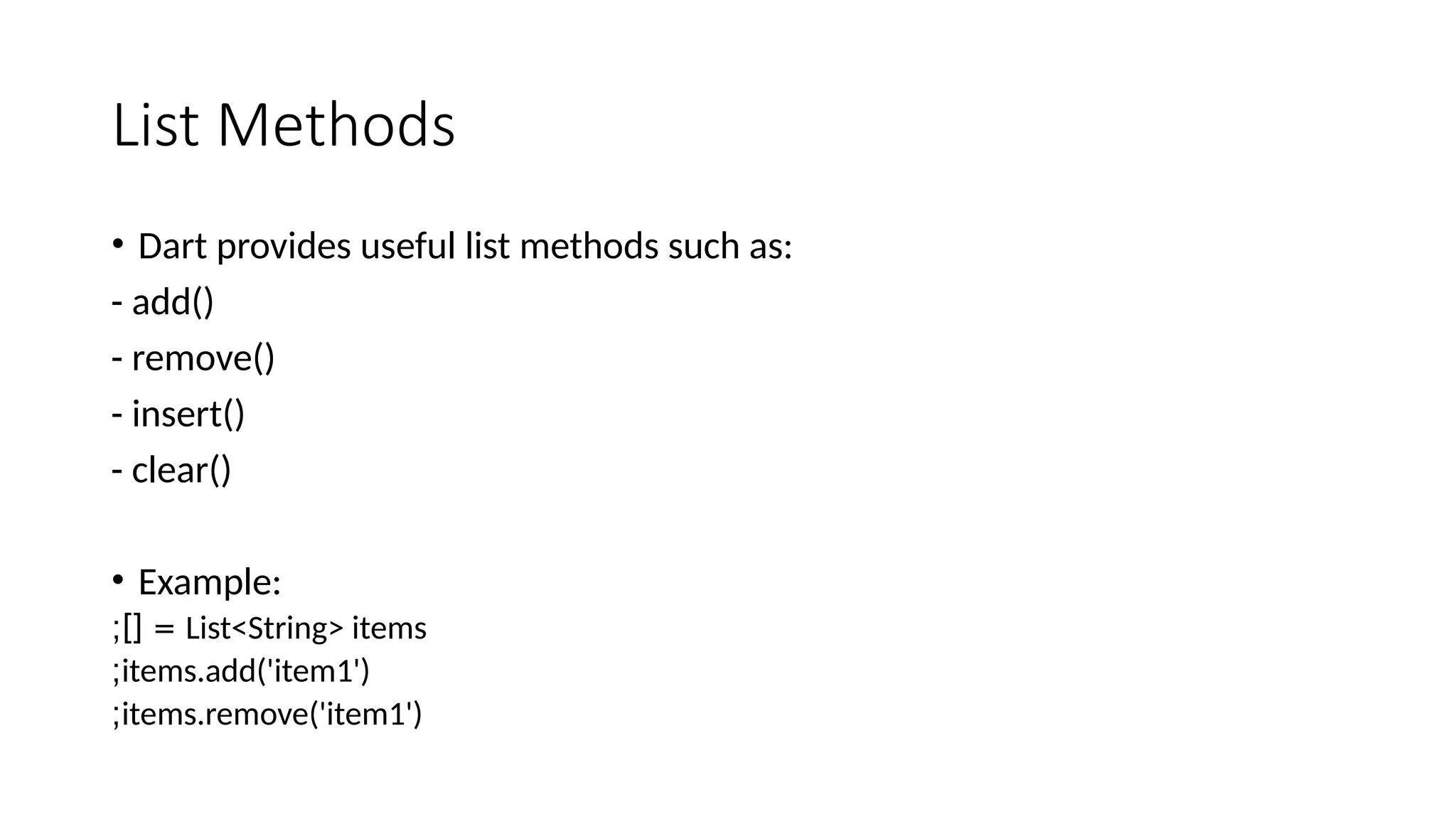 List Methods
• Dart provides useful list methods such as:
- add()
- remove()
- insert()
- clear()
• Example:
List<String> items
;][ =
items.add('item1')
;
items.remove('item1')
;
 