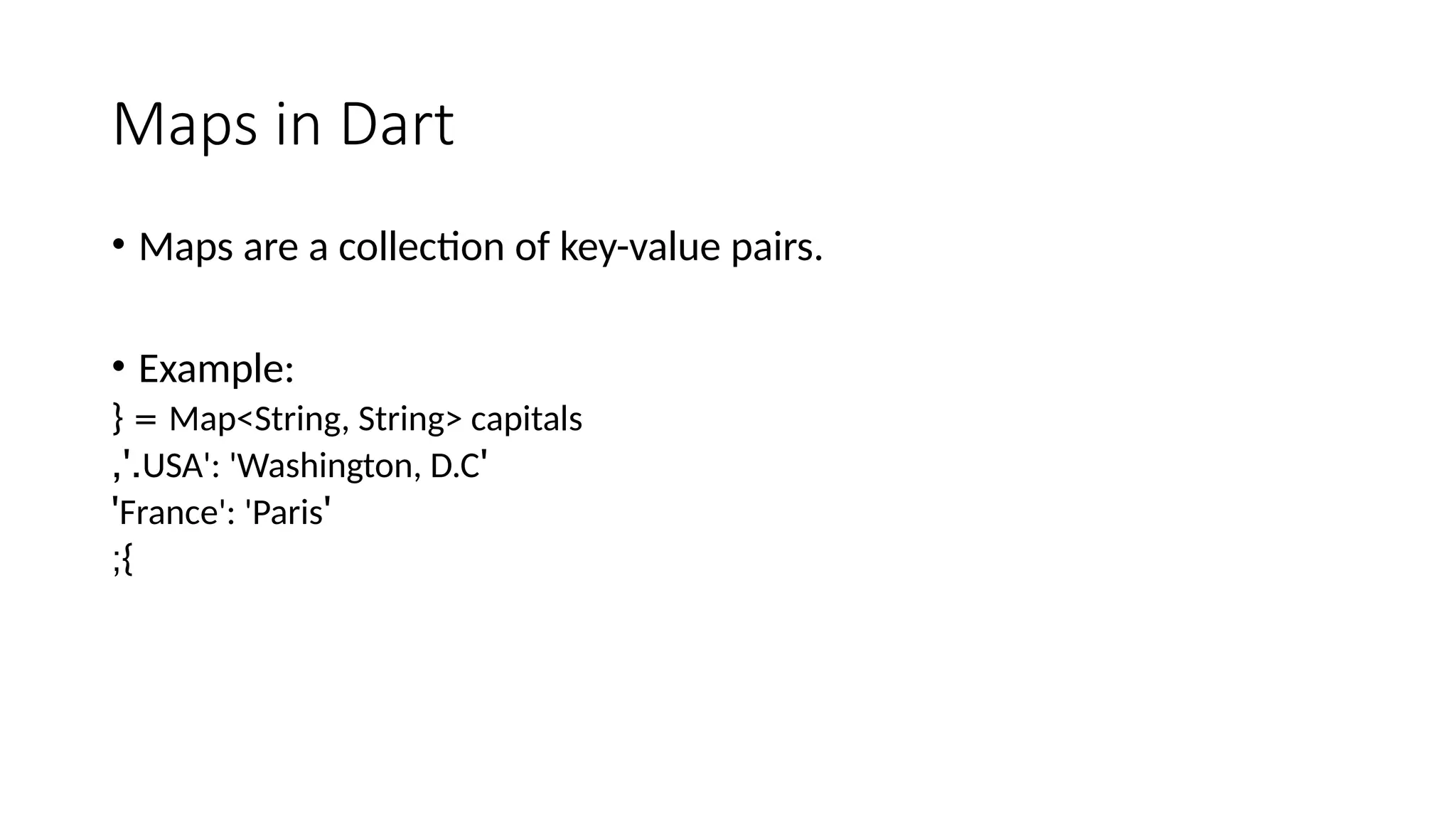 Maps in Dart
• Maps are a collection of key-value pairs.
• Example:
Map<String, String> capitals
{ =
'
USA': 'Washington, D.C
,'.
'
France': 'Paris
'
;}
 