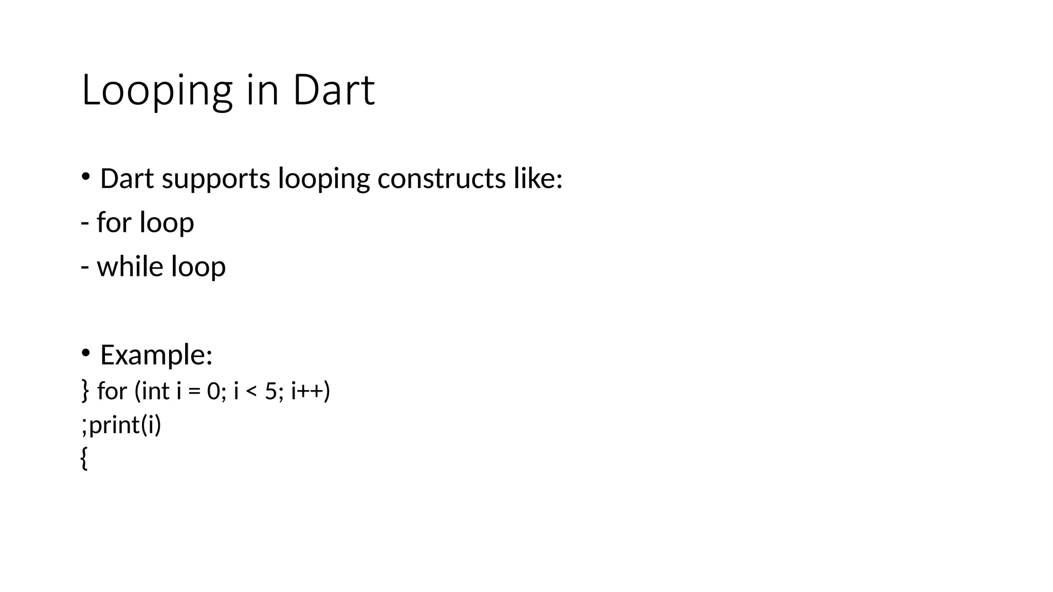 Looping in Dart
• Dart supports looping constructs like:
- for loop
- while loop
• Example:
for (int i = 0; i < 5; i++)
{
print(i)
;
}
 