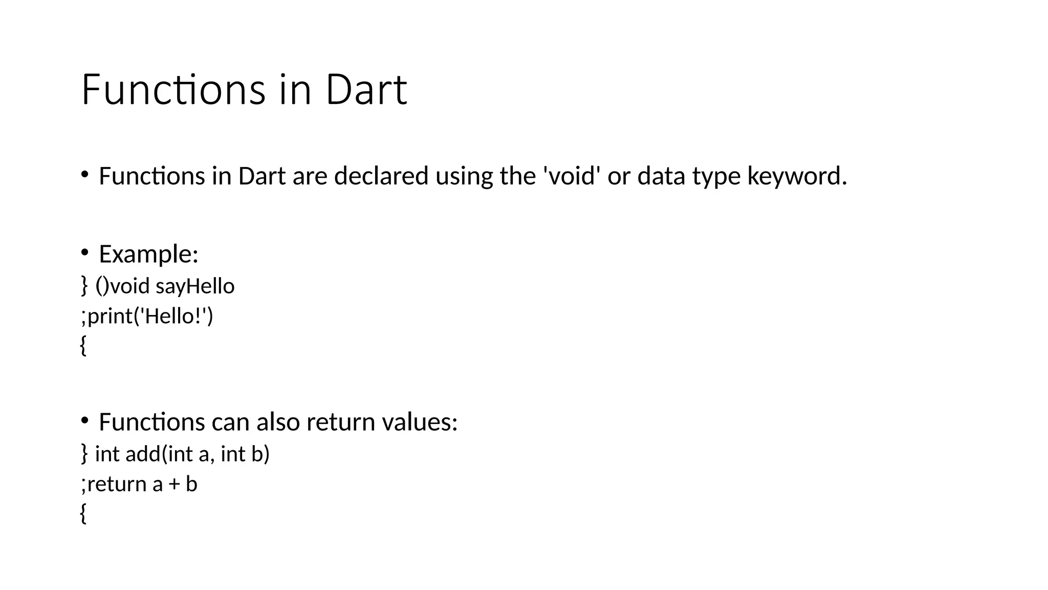Functions in Dart
• Functions in Dart are declared using the 'void' or data type keyword.
• Example:
void sayHello
{ )(
print('Hello!')
;
}
• Functions can also return values:
int add(int a, int b)
{
return a + b
;
}
 