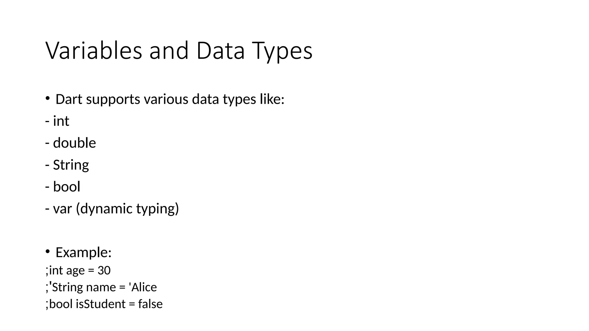 Variables and Data Types
• Dart supports various data types like:
- int
- double
- String
- bool
- var (dynamic typing)
• Example:
int age = 30
;
String name = 'Alice
;'
bool isStudent = false
;
 
