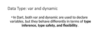 Data Type: var and dynamic
•In Dart, both var and dynamic are used to declare
variables, but they behave differently in terms of type
inference, type safety, and flexibility.
 