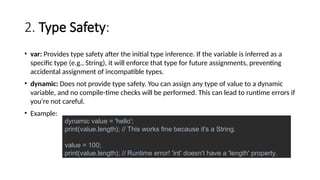 2. Type Safety:
• var: Provides type safety after the initial type inference. If the variable is inferred as a
specific type (e.g., String), it will enforce that type for future assignments, preventing
accidental assignment of incompatible types.
• dynamic: Does not provide type safety. You can assign any type of value to a dynamic
variable, and no compile-time checks will be performed. This can lead to runtime errors if
you're not careful.
• Example:
dynamic value = 'hello';
print(value.length); // This works fine because it's a String.
value = 100;
print(value.length); // Runtime error! 'int' doesn't have a 'length' property.
 