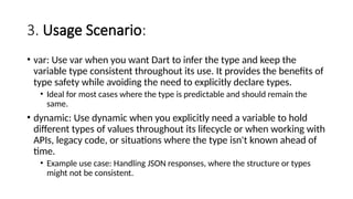 3. Usage Scenario:
• var: Use var when you want Dart to infer the type and keep the
variable type consistent throughout its use. It provides the benefits of
type safety while avoiding the need to explicitly declare types.
• Ideal for most cases where the type is predictable and should remain the
same.
• dynamic: Use dynamic when you explicitly need a variable to hold
different types of values throughout its lifecycle or when working with
APIs, legacy code, or situations where the type isn't known ahead of
time.
• Example use case: Handling JSON responses, where the structure or types
might not be consistent.
 