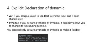4. Explicit Declaration of dynamic:
• var: If you assign a value to var, Dart infers the type, and it can't
change later.
• dynamic: If you declare a variable as dynamic, it explicitly allows you
to change its type during runtime.
You can explicitly declare a variable as dynamic to make it flexible:
dynamic value;
value = 'text'; // First it's a String
value = 42; // Then it's an int
 