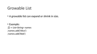 Growable List
• A growable list can expand or shrink in size.
• Example:
List<String> names
;][ =
names.add('Alice')
;
names.add('Bob')
;
 
