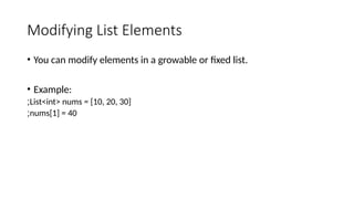 Modifying List Elements
• You can modify elements in a growable or fixed list.
• Example:
List<int> nums = [10, 20, 30]
;
nums[1] = 40
;
 
