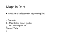 Maps in Dart
• Maps are a collection of key-value pairs.
• Example:
Map<String, String> capitals
{ =
'
USA': 'Washington, D.C
,'.
'
France': 'Paris
'
;}
 