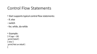 Control Flow Statements
• Dart supports typical control flow statements:
- if, else
- switch
- for, while, do-while
• Example:
if (age > 18)
{
print('Adult')
;
}
else
{
print('Not an Adult')
;
}
 