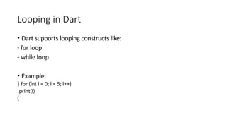 Looping in Dart
• Dart supports looping constructs like:
- for loop
- while loop
• Example:
for (int i = 0; i < 5; i++)
{
print(i)
;
}
 