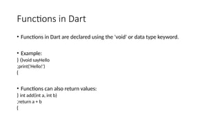 Functions in Dart
• Functions in Dart are declared using the 'void' or data type keyword.
• Example:
void sayHello
{ )(
print('Hello!')
;
}
• Functions can also return values:
int add(int a, int b)
{
return a + b
;
}
 