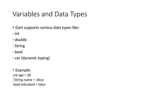 Variables and Data Types
• Dart supports various data types like:
- int
- double
- String
- bool
- var (dynamic typing)
• Example:
int age = 30
;
String name = 'Alice
;'
bool isStudent = false
;
 