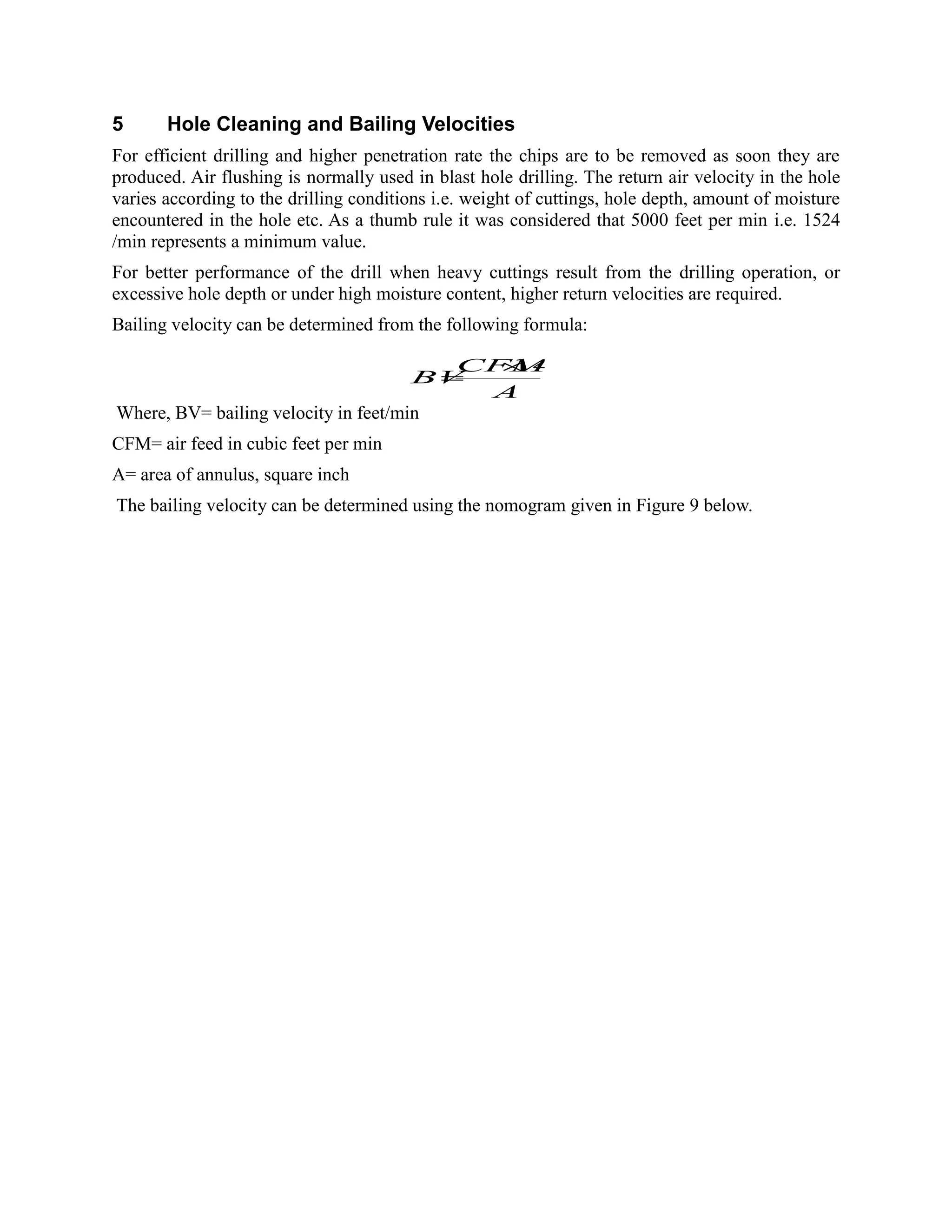 5 Hole Cleaning and Bailing Velocities
For efficient drilling and higher penetration rate the chips are to be removed as soon they are
produced. Air flushing is normally used in blast hole drilling. The return air velocity in the hole
varies according to the drilling conditions i.e. weight of cuttings, hole depth, amount of moisture
encountered in the hole etc. As a thumb rule it was considered that 5000 feet per min i.e. 1524
/min represents a minimum value.
For better performance of the drill when heavy cuttings result from the drilling operation, or
excessive hole depth or under high moisture content, higher return velocities are required.
Bailing velocity can be determined from the following formula:
Where, BV= bailing velocity in feet/min
CFM= air feed in cubic feet per min
A= area of annulus, square inch
The bailing velocity can be determined using the nomogram given in Figure 9 below.
A
CFM
BV
144
 