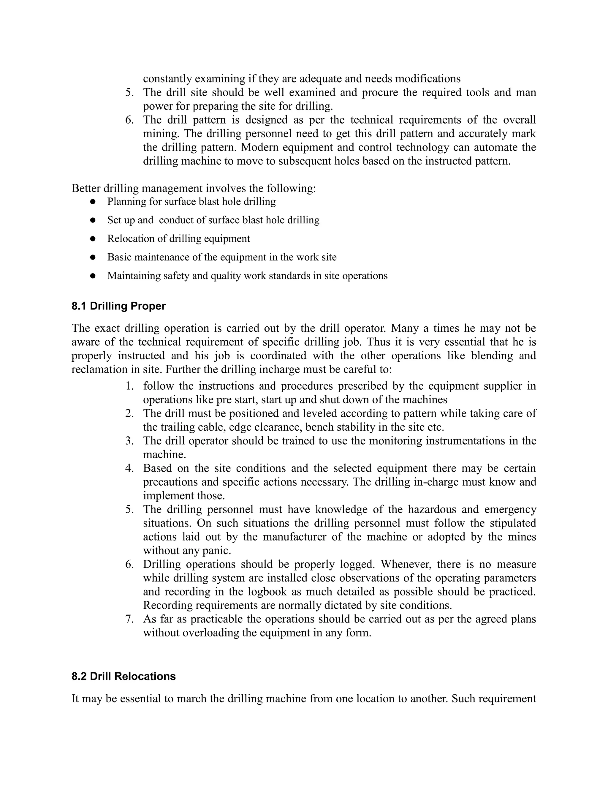 constantly examining if they are adequate and needs modifications
5. The drill site should be well examined and procure the required tools and man
power for preparing the site for drilling.
6. The drill pattern is designed as per the technical requirements of the overall
mining. The drilling personnel need to get this drill pattern and accurately mark
the drilling pattern. Modern equipment and control technology can automate the
drilling machine to move to subsequent holes based on the instructed pattern.
Better drilling management involves the following:
 Planning for surface blast hole drilling
 Set up and conduct of surface blast hole drilling
 Relocation of drilling equipment
 Basic maintenance of the equipment in the work site
 Maintaining safety and quality work standards in site operations
8.1 Drilling Proper
The exact drilling operation is carried out by the drill operator. Many a times he may not be
aware of the technical requirement of specific drilling job. Thus it is very essential that he is
properly instructed and his job is coordinated with the other operations like blending and
reclamation in site. Further the drilling incharge must be careful to:
1. follow the instructions and procedures prescribed by the equipment supplier in
operations like pre start, start up and shut down of the machines
2. The drill must be positioned and leveled according to pattern while taking care of
the trailing cable, edge clearance, bench stability in the site etc.
3. The drill operator should be trained to use the monitoring instrumentations in the
machine.
4. Based on the site conditions and the selected equipment there may be certain
precautions and specific actions necessary. The drilling in-charge must know and
implement those.
5. The drilling personnel must have knowledge of the hazardous and emergency
situations. On such situations the drilling personnel must follow the stipulated
actions laid out by the manufacturer of the machine or adopted by the mines
without any panic.
6. Drilling operations should be properly logged. Whenever, there is no measure
while drilling system are installed close observations of the operating parameters
and recording in the logbook as much detailed as possible should be practiced.
Recording requirements are normally dictated by site conditions.
7. As far as practicable the operations should be carried out as per the agreed plans
without overloading the equipment in any form.
8.2 Drill Relocations
It may be essential to march the drilling machine from one location to another. Such requirement
 