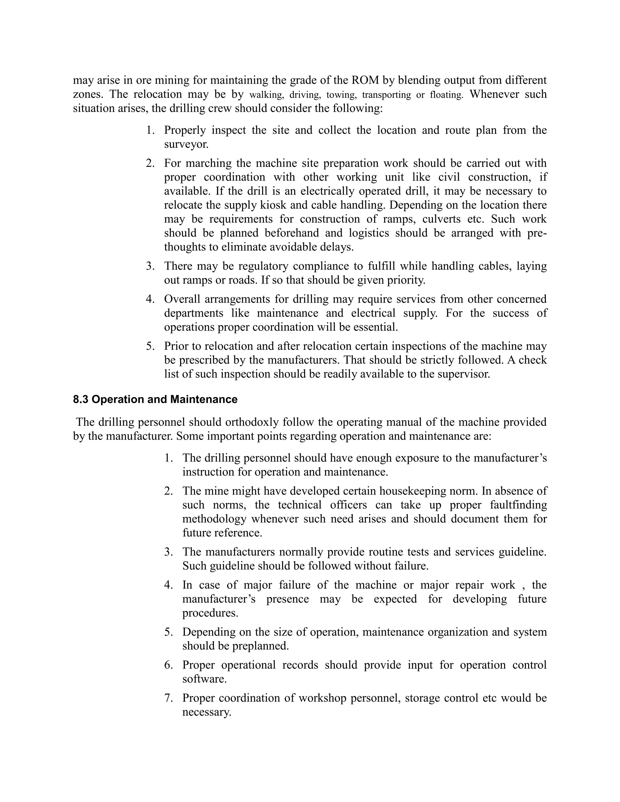 may arise in ore mining for maintaining the grade of the ROM by blending output from different
zones. The relocation may be by walking, driving, towing, transporting or floating. Whenever such
situation arises, the drilling crew should consider the following:
1. Properly inspect the site and collect the location and route plan from the
surveyor.
2. For marching the machine site preparation work should be carried out with
proper coordination with other working unit like civil construction, if
available. If the drill is an electrically operated drill, it may be necessary to
relocate the supply kiosk and cable handling. Depending on the location there
may be requirements for construction of ramps, culverts etc. Such work
should be planned beforehand and logistics should be arranged with pre-
thoughts to eliminate avoidable delays.
3. There may be regulatory compliance to fulfill while handling cables, laying
out ramps or roads. If so that should be given priority.
4. Overall arrangements for drilling may require services from other concerned
departments like maintenance and electrical supply. For the success of
operations proper coordination will be essential.
5. Prior to relocation and after relocation certain inspections of the machine may
be prescribed by the manufacturers. That should be strictly followed. A check
list of such inspection should be readily available to the supervisor.
8.3 Operation and Maintenance
The drilling personnel should orthodoxly follow the operating manual of the machine provided
by the manufacturer. Some important points regarding operation and maintenance are:
1. The drilling personnel should have enough exposure to the manufacturer’s
instruction for operation and maintenance.
2. The mine might have developed certain housekeeping norm. In absence of
such norms, the technical officers can take up proper faultfinding
methodology whenever such need arises and should document them for
future reference.
3. The manufacturers normally provide routine tests and services guideline.
Such guideline should be followed without failure.
4. In case of major failure of the machine or major repair work , the
manufacturer’s presence may be expected for developing future
procedures.
5. Depending on the size of operation, maintenance organization and system
should be preplanned.
6. Proper operational records should provide input for operation control
software.
7. Proper coordination of workshop personnel, storage control etc would be
necessary.
 