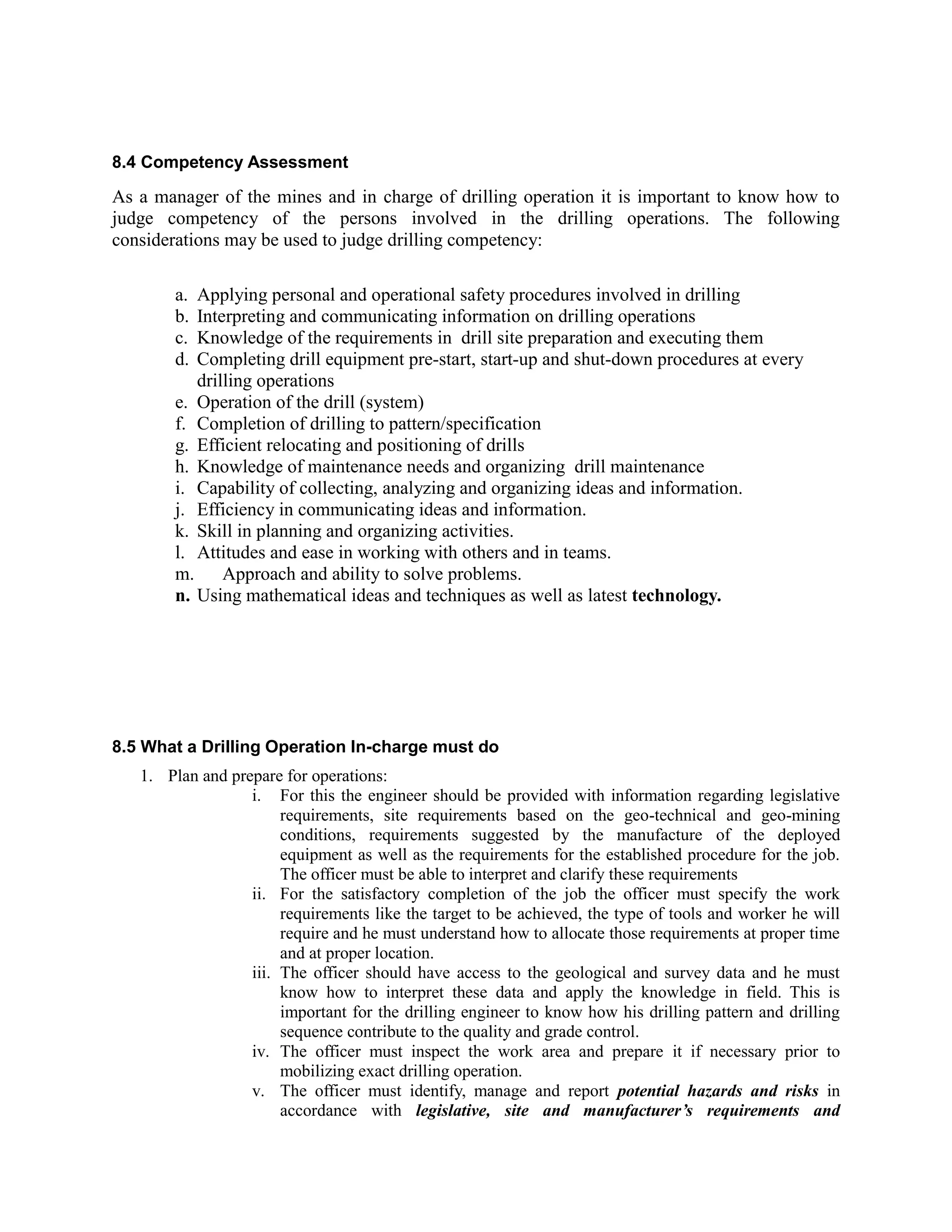 8.4 Competency Assessment
As a manager of the mines and in charge of drilling operation it is important to know how to
judge competency of the persons involved in the drilling operations. The following
considerations may be used to judge drilling competency:
a. Applying personal and operational safety procedures involved in drilling
b. Interpreting and communicating information on drilling operations
c. Knowledge of the requirements in drill site preparation and executing them
d. Completing drill equipment pre-start, start-up and shut-down procedures at every
drilling operations
e. Operation of the drill (system)
f. Completion of drilling to pattern/specification
g. Efficient relocating and positioning of drills
h. Knowledge of maintenance needs and organizing drill maintenance
i. Capability of collecting, analyzing and organizing ideas and information.
j. Efficiency in communicating ideas and information.
k. Skill in planning and organizing activities.
l. Attitudes and ease in working with others and in teams.
m. Approach and ability to solve problems.
n. Using mathematical ideas and techniques as well as latest technology.
8.5 What a Drilling Operation In-charge must do
1. Plan and prepare for operations:
i. For this the engineer should be provided with information regarding legislative
requirements, site requirements based on the geo-technical and geo-mining
conditions, requirements suggested by the manufacture of the deployed
equipment as well as the requirements for the established procedure for the job.
The officer must be able to interpret and clarify these requirements
ii. For the satisfactory completion of the job the officer must specify the work
requirements like the target to be achieved, the type of tools and worker he will
require and he must understand how to allocate those requirements at proper time
and at proper location.
iii. The officer should have access to the geological and survey data and he must
know how to interpret these data and apply the knowledge in field. This is
important for the drilling engineer to know how his drilling pattern and drilling
sequence contribute to the quality and grade control.
iv. The officer must inspect the work area and prepare it if necessary prior to
mobilizing exact drilling operation.
v. The officer must identify, manage and report potential hazards and risks in
accordance with legislative, site and manufacturer’s requirements and
 