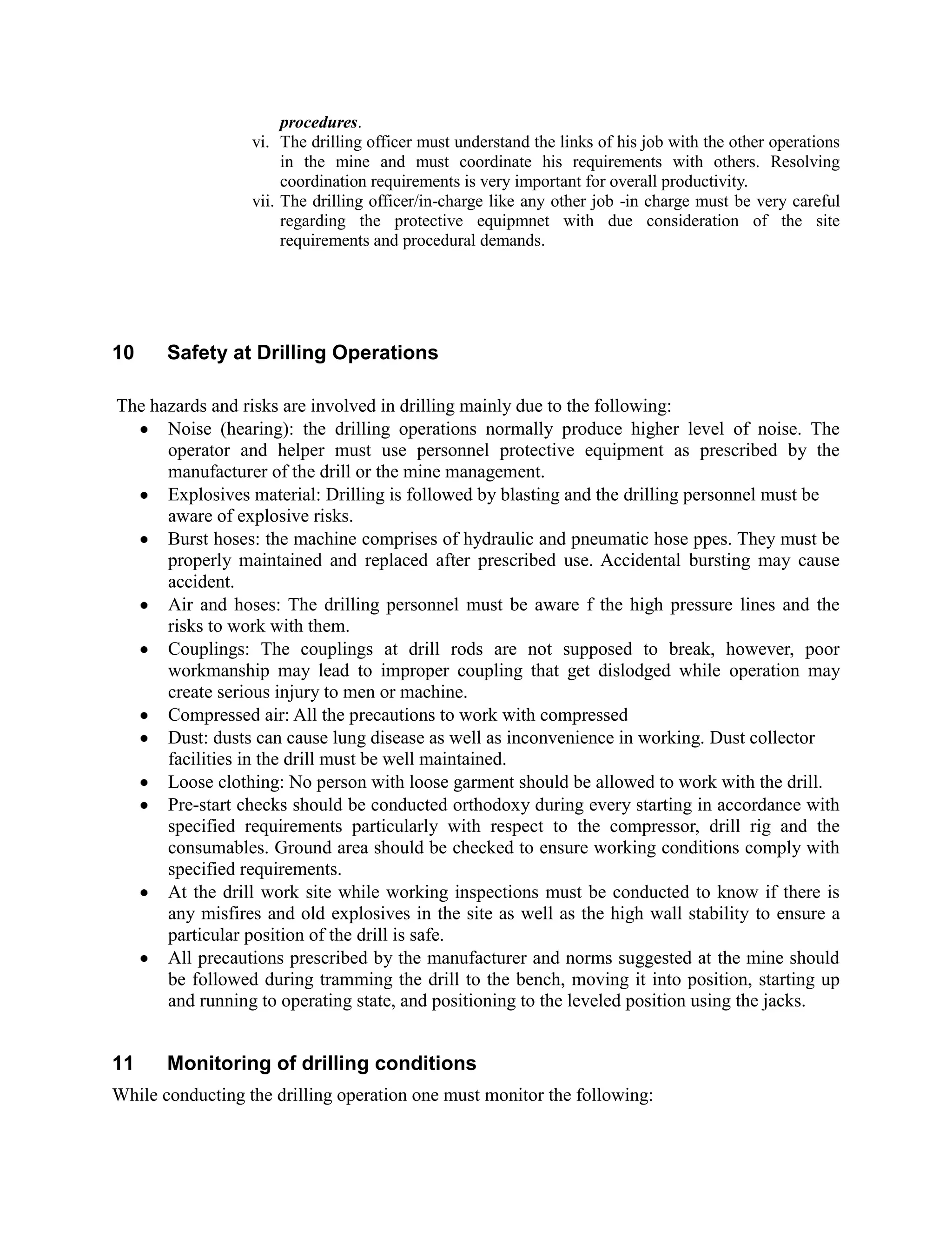 procedures.
vi. The drilling officer must understand the links of his job with the other operations
in the mine and must coordinate his requirements with others. Resolving
coordination requirements is very important for overall productivity.
vii. The drilling officer/in-charge like any other job -in charge must be very careful
regarding the protective equipmnet with due consideration of the site
requirements and procedural demands.
10 Safety at Drilling Operations
The hazards and risks are involved in drilling mainly due to the following:
Noise (hearing): the drilling operations normally produce higher level of noise. The
operator and helper must use personnel protective equipment as prescribed by the
manufacturer of the drill or the mine management.
Explosives material: Drilling is followed by blasting and the drilling personnel must be
aware of explosive risks.
Burst hoses: the machine comprises of hydraulic and pneumatic hose ppes. They must be
properly maintained and replaced after prescribed use. Accidental bursting may cause
accident.
Air and hoses: The drilling personnel must be aware f the high pressure lines and the
risks to work with them.
Couplings: The couplings at drill rods are not supposed to break, however, poor
workmanship may lead to improper coupling that get dislodged while operation may
create serious injury to men or machine.
Compressed air: All the precautions to work with compressed
Dust: dusts can cause lung disease as well as inconvenience in working. Dust collector
facilities in the drill must be well maintained.
Loose clothing: No person with loose garment should be allowed to work with the drill.
Pre-start checks should be conducted orthodoxy during every starting in accordance with
specified requirements particularly with respect to the compressor, drill rig and the
consumables. Ground area should be checked to ensure working conditions comply with
specified requirements.
At the drill work site while working inspections must be conducted to know if there is
any misfires and old explosives in the site as well as the high wall stability to ensure a
particular position of the drill is safe.
All precautions prescribed by the manufacturer and norms suggested at the mine should
be followed during tramming the drill to the bench, moving it into position, starting up
and running to operating state, and positioning to the leveled position using the jacks.
11 Monitoring of drilling conditions
While conducting the drilling operation one must monitor the following:
 