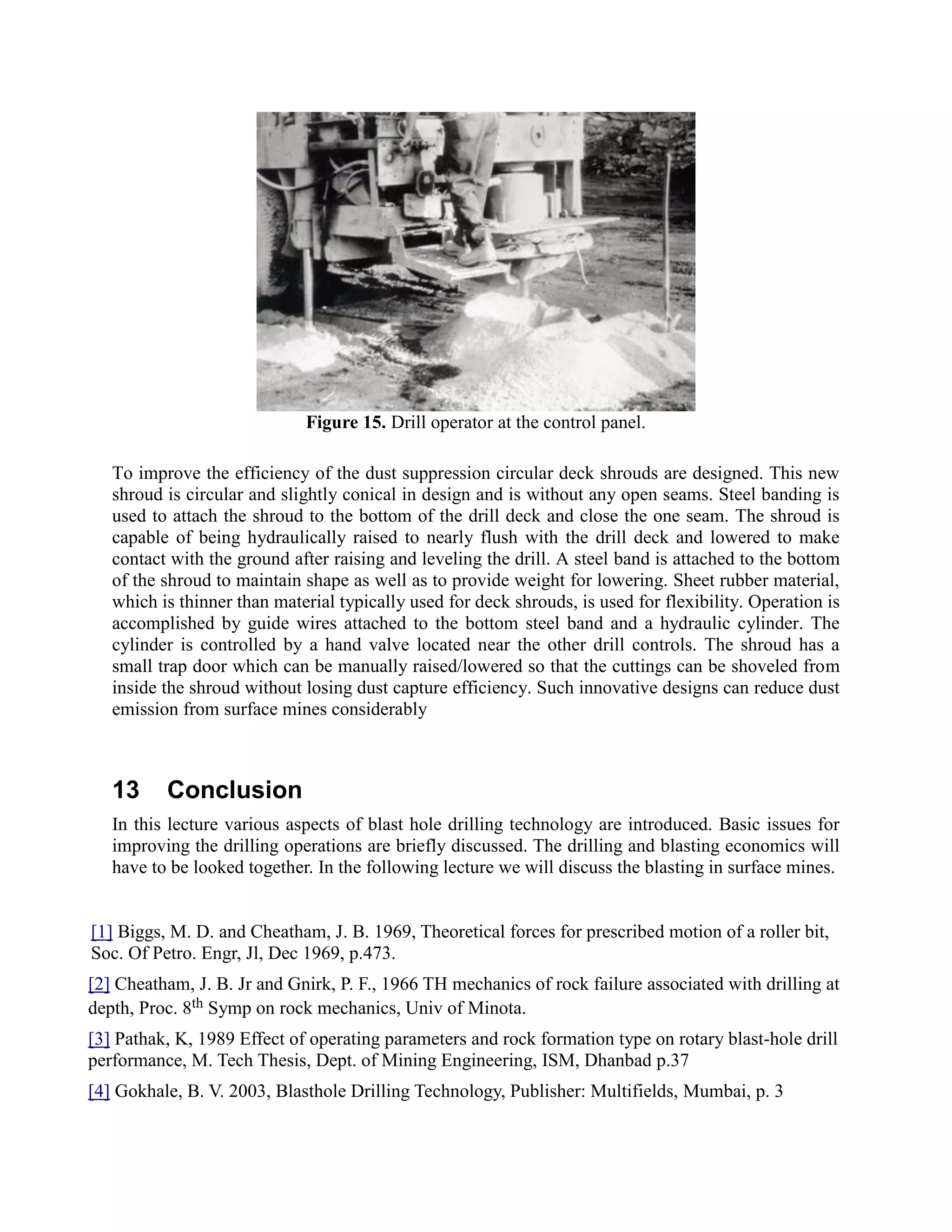 Figure 15. Drill operator at the control panel.
To improve the efficiency of the dust suppression circular deck shrouds are designed. This new
shroud is circular and slightly conical in design and is without any open seams. Steel banding is
used to attach the shroud to the bottom of the drill deck and close the one seam. The shroud is
capable of being hydraulically raised to nearly flush with the drill deck and lowered to make
contact with the ground after raising and leveling the drill. A steel band is attached to the bottom
of the shroud to maintain shape as well as to provide weight for lowering. Sheet rubber material,
which is thinner than material typically used for deck shrouds, is used for flexibility. Operation is
accomplished by guide wires attached to the bottom steel band and a hydraulic cylinder. The
cylinder is controlled by a hand valve located near the other drill controls. The shroud has a
small trap door which can be manually raised/lowered so that the cuttings can be shoveled from
inside the shroud without losing dust capture efficiency. Such innovative designs can reduce dust
emission from surface mines considerably
13 Conclusion
In this lecture various aspects of blast hole drilling technology are introduced. Basic issues for
improving the drilling operations are briefly discussed. The drilling and blasting economics will
have to be looked together. In the following lecture we will discuss the blasting in surface mines.
[1] Biggs, M. D. and Cheatham, J. B. 1969, Theoretical forces for prescribed motion of a roller bit,
Soc. Of Petro. Engr, Jl, Dec 1969, p.473.
[2] Cheatham, J. B. Jr and Gnirk, P. F., 1966 TH mechanics of rock failure associated with drilling at
depth, Proc. 8th Symp on rock mechanics, Univ of Minota.
[3] Pathak, K, 1989 Effect of operating parameters and rock formation type on rotary blast-hole drill
performance, M. Tech Thesis, Dept. of Mining Engineering, ISM, Dhanbad p.37
[4] Gokhale, B. V. 2003, Blasthole Drilling Technology, Publisher: Multifields, Mumbai, p. 3
 