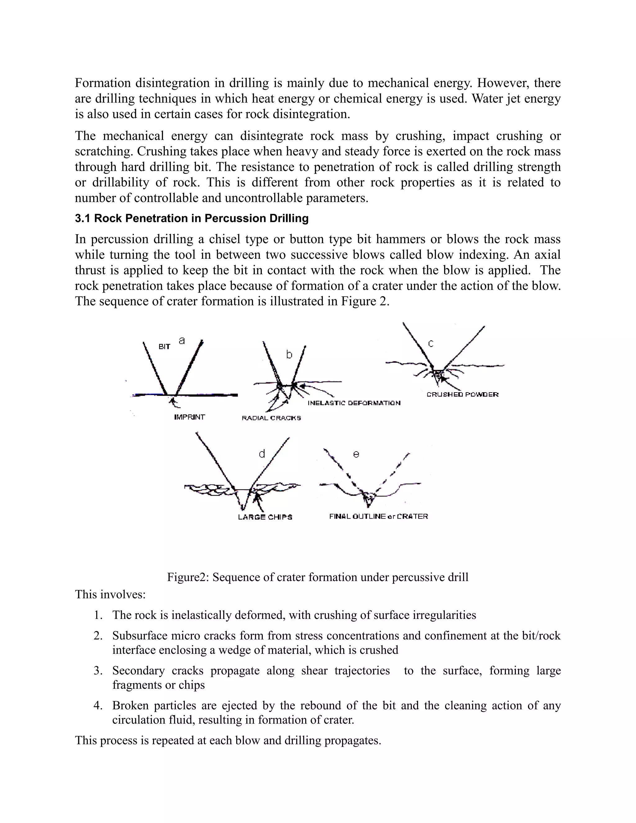 Formation disintegration in drilling is mainly due to mechanical energy. However, there
are drilling techniques in which heat energy or chemical energy is used. Water jet energy
is also used in certain cases for rock disintegration.
The mechanical energy can disintegrate rock mass by crushing, impact crushing or
scratching. Crushing takes place when heavy and steady force is exerted on the rock mass
through hard drilling bit. The resistance to penetration of rock is called drilling strength
or drillability of rock. This is different from other rock properties as it is related to
number of controllable and uncontrollable parameters.
3.1 Rock Penetration in Percussion Drilling
In percussion drilling a chisel type or button type bit hammers or blows the rock mass
while turning the tool in between two successive blows called blow indexing. An axial
thrust is applied to keep the bit in contact with the rock when the blow is applied. The
rock penetration takes place because of formation of a crater under the action of the blow.
The sequence of crater formation is illustrated in Figure 2.
Figure2: Sequence of crater formation under percussive drill
This involves:
1. The rock is inelastically deformed, with crushing of surface irregularities
2. Subsurface micro cracks form from stress concentrations and confinement at the bit/rock
interface enclosing a wedge of material, which is crushed
3. Secondary cracks propagate along shear trajectories to the surface, forming large
fragments or chips
4. Broken particles are ejected by the rebound of the bit and the cleaning action of any
circulation fluid, resulting in formation of crater.
This process is repeated at each blow and drilling propagates.
 