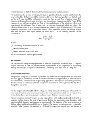 velocity depends on the hole diameter, drill pipe outer diameter and air quantity.
For maximizing the upward air velocity for a given quantity of air, the annular area between the
hole wall and the drill pipe should be minimized. However, the linear gap between the hole wall
and the drill pipe should be sufficient to permit the free upward flow of cutting chips. This
clearance will depend on the chip size; however, the minimum clearance should be 7 mm. If the
clearance is not sufficient to allow free flow of chips and cleaning of the hole is not effective, it
may damage the drill stem. Thus it is necessary to estimate the optimal uphole air velocity for
effective chip removal. It is recommended to use air velocities from 1200 m/min to 2500 m/min
depending on the rock type being drilled. Lower values should be utilized for drilling through
soils and soft rocks and higher values for harder rocks. The air quantity required can be
calculated as:
6
22
104
VDD
Q
ph
Where,
Q= Air quantity in the annular space, m3
/min
Dh= Hole diameter, mm
Dp= Outer diameter of drill stem, mm
V= air velocity in the annular space, m/min
Air Pressure:
For conventional rotary drilling upto depth of 80 m the air pressure is not very high. 3.5 kg/cm2
may be sufficient. In DTH the penetration rate is proportional to the air pressure in exploratory
drilling pressure upto 24 kg/cm2
has been tried. Commonly, used DTH work at 7.5 kg/cm2
.
Selection of Compressor
The pressure rating and air volumes required for any particular drilling operation will determine
the most type of compressor needed. Where the demand for compressed air is relatively small
and intermittent, compressors of reciprocating type should be employed considering economy.
Where demand is continuous efficient compressor like vane or screw type may be the choice
though they are costly.
For the purpose of drilling blast holes rotary and rotary-percussive drilling are often used. For
very hard formations and abrasive formations the rotary-percussive drills are proved to be a
better choice. However, in most strata conditions rotary drills are extensively used.
Harder formations normally require special types of bits with medium and hard steel teeth or
tungsten carbide inserts. In case of percussive drilling the penetration rate decreases with
increase in hole diameter and increase in rock strength. The diameter of the hole in percussive
drilling is kept within a limit of 228 mm or 9inches. The hammer operating pressure is normally
around 0.7MPa. However, increasing it to 1.7 Mpa (250 psi) certain manufacturer has claimed to
 