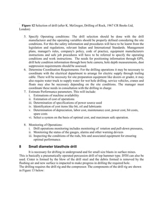 Figure 12 Selection of drill (after K. McGregor, Drilling of Rock, 1967 CR Books Ltd,
London)
5. Specify Operating conditions: The drill selection should be done with the drill
manufacturer and the operating variables should be properly defined considering the site
conditions. For this the safety information and procedures will have to be learnt from the
legislation and regulations, relevant Indian and International Standards. Management
plans, manager's rules, company's policy, code of practice, equipment manufacturers
instructions and safe job procedures will have to be referred to specify the operating
conditions and work instructions. The needs for positioning information through GPS,
drill hole condition information through bore hole camera, hole depth measurements, dust
suppression requirements should be assessed.
6. Determine Coordination Requirements: For the drilling operations it may be necessary to
coordinate with the electrical department to arrange for electric supply through trailing
cable. There will be necessity for site preparation equipment like dozers or grader, it may
also require water truck to supply water for wet hole drilling, service vehicles, cranes and
floats may also be necessary depending on the site conditions. The manager must
coordinate these needs in consultation with the drilling in charge.
7. Estimate Performance parameters. This will include:
i. Estimations of machine availability
ii. Estimation of cost of operations
iii. Determination of specifications of power source used
iv. Identification of cost items like bit, oil and lubricants
v. Determination of depreciation, labor cost, maintenance cost, power cost, bit costs,
spare costs
vi. Select a system on the basis of optimal cost, and maximum safe operation.
8. Monitoring of Operations:
i. Drill operations monitoring includes monitoring of rotation and pull-down pressures,
ii. Monitoring the status of the gauges, alarms and other warning devices
iii. Inspecting the conditions of the rods, bits and associated equipment for ensuring
optimal performance.
8 Small diameter blasthole drill
It is necessary for drifting in underground and for small size blasts in surface mines.
This is basically a pneumatically operated percussion drill of top hammer type. DTH can also be
used. Crater is formed by the blow of the drill steel and the debris formed is removed by the
flushing air and new surface is impacted to make progress in drilling the required hole.
The drilling requires the drill rig and the compressor. The components of the drill rig are shown
in Figure 13 below:
Hole dia=4.5
RO CK
Igneous M etamorphic Sedimentary
G neiss, Q uartzite,
Schist etc.
Slate, Phyllite etc.
Soft Rock Shale,
Friable Lime St.
H ard Rock,
Carbonaceous
Lime St.
Compact Rock
M g Lime St.
Friable Rock
Pisolite
Clay and Shale
Quarry with sm all
output
Quarry or group of quarries
with large output
Quarry with sm all
output
Very large hole
required
M edium and
sm all hole
required
Secondary
drills
Prim ary drills
4.5inch hole
dia
<4.5inch hole
dia
Rock Abrasive
Rock Non-Abrasive
Rock Abrasive Rock Non-Abrasive
Rock Abrasive Rock Non-Abrasive
Hole dia<3 Hole dia=3.4
Low Output
High Output
Perc.
Drill
Rot-Perc.
Drill
Reasonable Drilling
condition
Hard Drilling
condition
Light
DTH
LOP HOP
Heavy
DTH
Bad Drilling
condition
Good Drilling
condition
Bad Drilling
condition
Roller
Bit Rot.
Drill
Light
DTH
Drag
Bit Rot.
Drill
Perc.
Drill
Roller
Bit Rot.
Drill
Drag
Bit Rot.
Drill
 