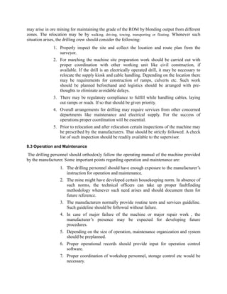 may arise in ore mining for maintaining the grade of the ROM by blending output from different
zones. The relocation may be by walking, driving, towing, transporting or floating. Whenever such
situation arises, the drilling crew should consider the following:
1. Properly inspect the site and collect the location and route plan from the
surveyor.
2. For marching the machine site preparation work should be carried out with
proper coordination with other working unit like civil construction, if
available. If the drill is an electrically operated drill, it may be necessary to
relocate the supply kiosk and cable handling. Depending on the location there
may be requirements for construction of ramps, culverts etc. Such work
should be planned beforehand and logistics should be arranged with pre-
thoughts to eliminate avoidable delays.
3. There may be regulatory compliance to fulfill while handling cables, laying
out ramps or roads. If so that should be given priority.
4. Overall arrangements for drilling may require services from other concerned
departments like maintenance and electrical supply. For the success of
operations proper coordination will be essential.
5. Prior to relocation and after relocation certain inspections of the machine may
be prescribed by the manufacturers. That should be strictly followed. A check
list of such inspection should be readily available to the supervisor.
8.3 Operation and Maintenance
The drilling personnel should orthodoxly follow the operating manual of the machine provided
by the manufacturer. Some important points regarding operation and maintenance are:
1. The drilling personnel should have enough exposure to the manufacturer’s
instruction for operation and maintenance.
2. The mine might have developed certain housekeeping norm. In absence of
such norms, the technical officers can take up proper faultfinding
methodology whenever such need arises and should document them for
future reference.
3. The manufacturers normally provide routine tests and services guideline.
Such guideline should be followed without failure.
4. In case of major failure of the machine or major repair work , the
manufacturer’s presence may be expected for developing future
procedures.
5. Depending on the size of operation, maintenance organization and system
should be preplanned.
6. Proper operational records should provide input for operation control
software.
7. Proper coordination of workshop personnel, storage control etc would be
necessary.
 