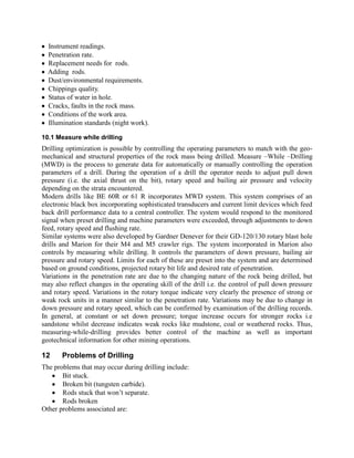 Instrument readings.
Penetration rate.
Replacement needs for rods.
Adding rods.
Dust/environmental requirements.
Chippings quality.
Status of water in hole.
Cracks, faults in the rock mass.
Conditions of the work area.
Illumination standards (night work).
10.1 Measure while drilling
Drilling optimization is possible by controlling the operating parameters to match with the geo-
mechanical and structural properties of the rock mass being drilled. Measure –While –Drilling
(MWD) is the process to generate data for automatically or manually controlling the operation
parameters of a drill. During the operation of a drill the operator needs to adjust pull down
pressure (i.e. the axial thrust on the bit), rotary speed and bailing air pressure and velocity
depending on the strata encountered.
Modern drills like BE 60R or 61 R incorporates MWD system. This system comprises of an
electronic black box incorporating sophisticated transducers and current limit devices which feed
back drill performance data to a central controller. The system would respond to the monitored
signal when preset drilling and machine parameters were exceeded, through adjustments to down
feed, rotary speed and flushing rate.
Similar systems were also developed by Gardner Denever for their GD-120/130 rotary blast hole
drills and Marion for their M4 and M5 crawler rigs. The system incorporated in Marion also
controls by measuring while drilling. It controls the parameters of down pressure, bailing air
pressure and rotary speed. Limits for each of these are preset into the system and are determined
based on ground conditions, projected rotary bit life and desired rate of penetration.
Variations in the penetration rate are due to the changing nature of the rock being drilled, but
may also reflect changes in the operating skill of the drill i.e. the control of pull down pressure
and rotary speed. Variations in the rotary torque indicate very clearly the presence of strong or
weak rock units in a manner similar to the penetration rate. Variations may be due to change in
down pressure and rotary speed, which can be confirmed by examination of the drilling records.
In general, at constant or set down pressure; torque increase occurs for stronger rocks i.e
sandstone whilst decrease indicates weak rocks like mudstone, coal or weathered rocks. Thus,
measuring-while-drilling provides better control of the machine as well as important
geotechnical information for other mining operations.
12 Problems of Drilling
The problems that may occur during drilling include:
Bit stuck.
Broken bit (tungsten carbide).
Rods stuck that won’t separate.
Rods broken
Other problems associated are:
 