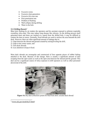 Excessive noise
Excessive dust generation
Excessive bit wear rate
Poor penetration rate
Problem of flushing
Wall collapse during drilling
Water in the hole
12.1 Drilling Hazard 1
Blast hole flushing by air renders the operators and his assistant exposed to airborne respirable
crystalline silica dust. This may induce lung disease like silicosis. As the drilling process itself
generated dusts and dusts are emitted at a speed from the drilled hole, it may be difficult to
contain the dust at source. Normally, fixed shrouds are used to enclose the area beneath the drill
deck. However, there are often significant amount of leakage due to:
1) Gaps between the shroud and ground created by raising/leveling the drill,
2) Gaps in the corner seams, and
3) Torn deck shrouds.
4) Less attention to keep it fixed.
Most deck shrouds are rectangular and constructed of four separate pieces of rubber belting
attached to the deck. Because of this design, there is usually a significant amount of dust
escaping from the open seams as well as the open area between the shroud and the ground. This
dust can be a significant source of silica exposure to drill operators as well as other personnel
downwind of the drill.
Figure 14. Dry dust collection system for blast hole drill: circular deck shroud.
1
(www.cdc.gov/niosh/hc27.html)
 