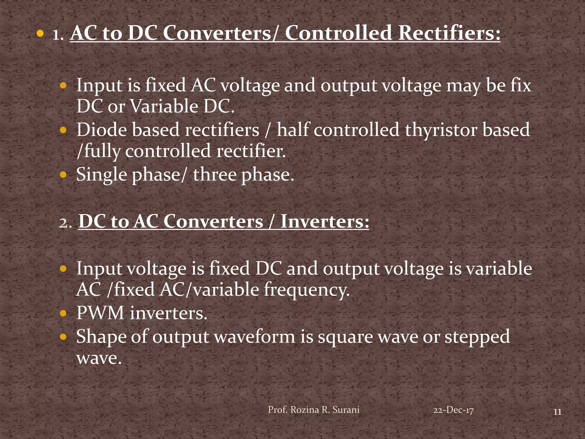  1. AC to DC Converters/ Controlled Rectifiers:
 Input is fixed AC voltage and output voltage may be fix
DC or Variable DC.
 Diode based rectifiers / half controlled thyristor based
/fully controlled rectifier.
 Single phase/ three phase.
2. DC to AC Converters / Inverters:
 Input voltage is fixed DC and output voltage is variable
AC /fixed AC/variable frequency.
 PWM inverters.
 Shape of output waveform is square wave or stepped
wave.
11Prof. Rozina R. Surani 22-Dec-17
 