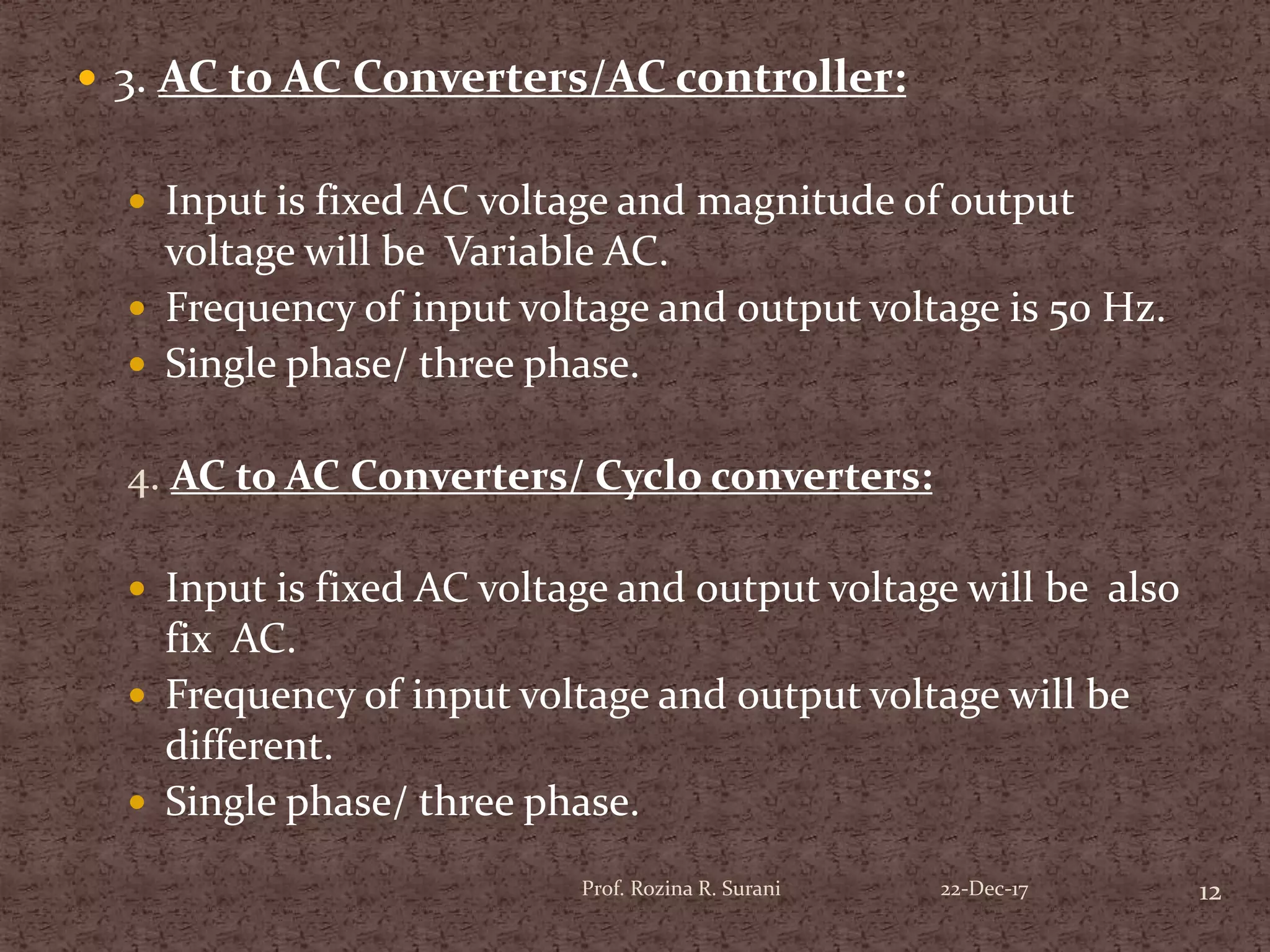  3. AC to AC Converters/AC controller:
 Input is fixed AC voltage and magnitude of output
voltage will be Variable AC.
 Frequency of input voltage and output voltage is 50 Hz.
 Single phase/ three phase.
4. AC to AC Converters/ Cyclo converters:
 Input is fixed AC voltage and output voltage will be also
fix AC.
 Frequency of input voltage and output voltage will be
different.
 Single phase/ three phase.
12Prof. Rozina R. Surani 22-Dec-17
 