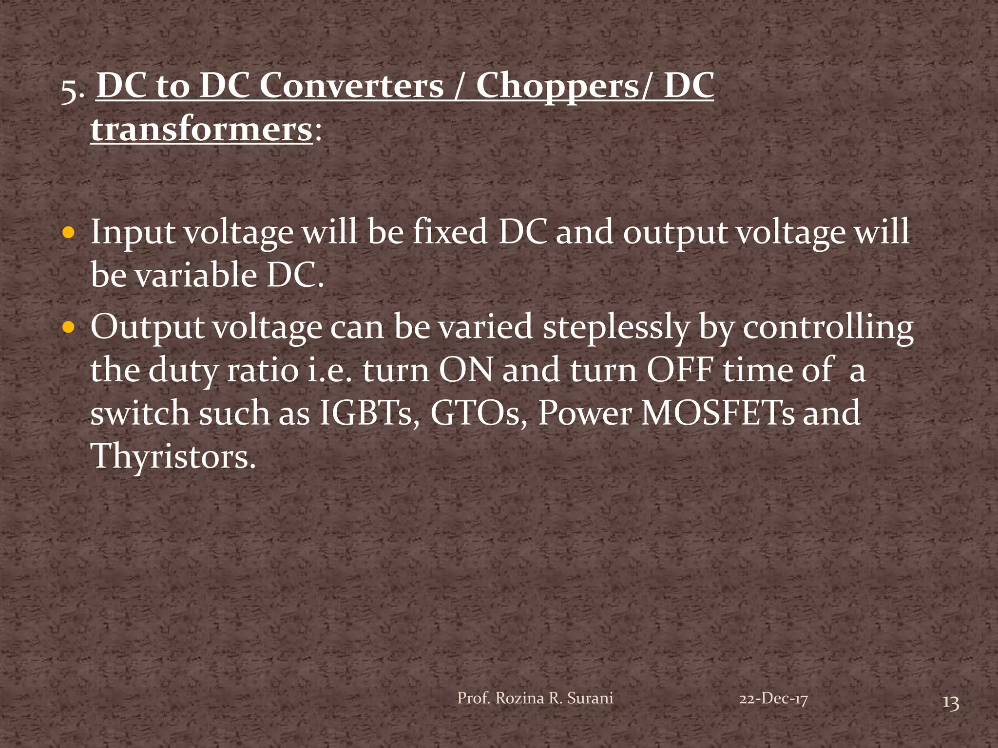 5. DC to DC Converters / Choppers/ DC
transformers:
 Input voltage will be fixed DC and output voltage will
be variable DC.
 Output voltage can be varied steplessly by controlling
the duty ratio i.e. turn ON and turn OFF time of a
switch such as IGBTs, GTOs, Power MOSFETs and
Thyristors.
13Prof. Rozina R. Surani 22-Dec-17
 