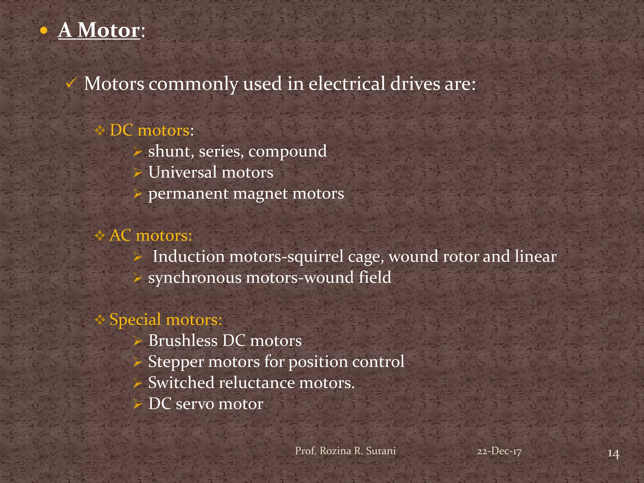  A Motor:
 Motors commonly used in electrical drives are:
 DC motors:
 shunt, series, compound
 Universal motors
 permanent magnet motors
 AC motors:
 Induction motors-squirrel cage, wound rotor and linear
 synchronous motors-wound field
 Special motors:
 Brushless DC motors
 Stepper motors for position control
 Switched reluctance motors.
 DC servo motor
14Prof. Rozina R. Surani 22-Dec-17
 