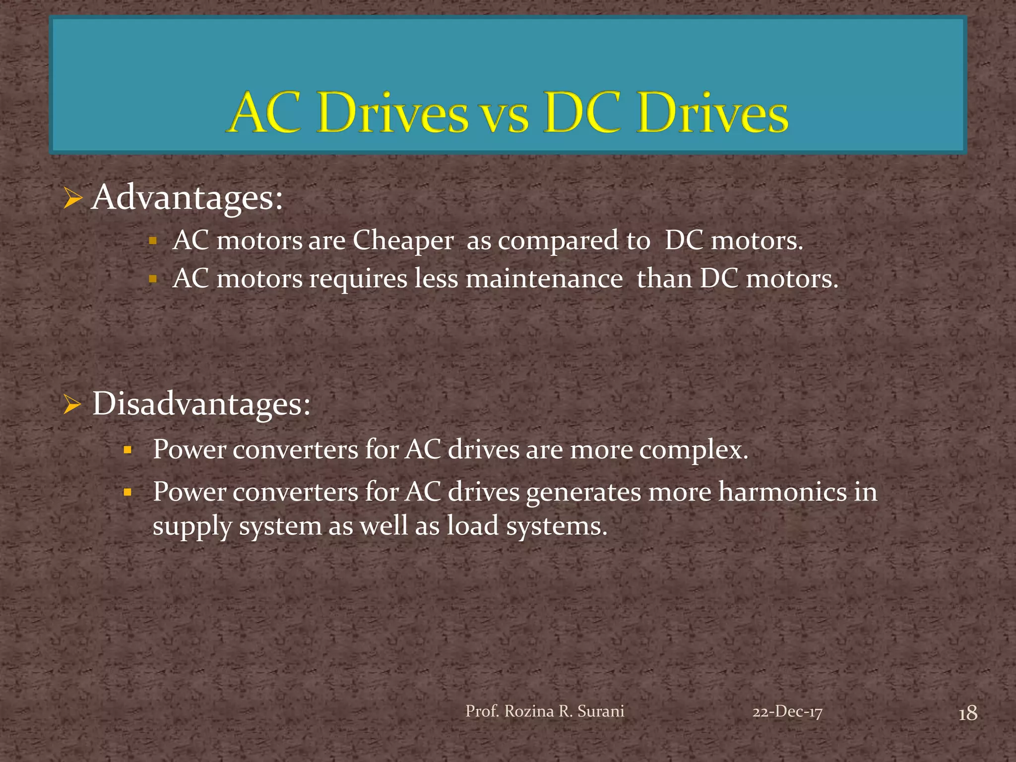18Prof. Rozina R. Surani
 Advantages:
 AC motors are Cheaper as compared to DC motors.
 AC motors requires less maintenance than DC motors.
 Disadvantages:
 Power converters for AC drives are more complex.
 Power converters for AC drives generates more harmonics in
supply system as well as load systems.
22-Dec-17
 