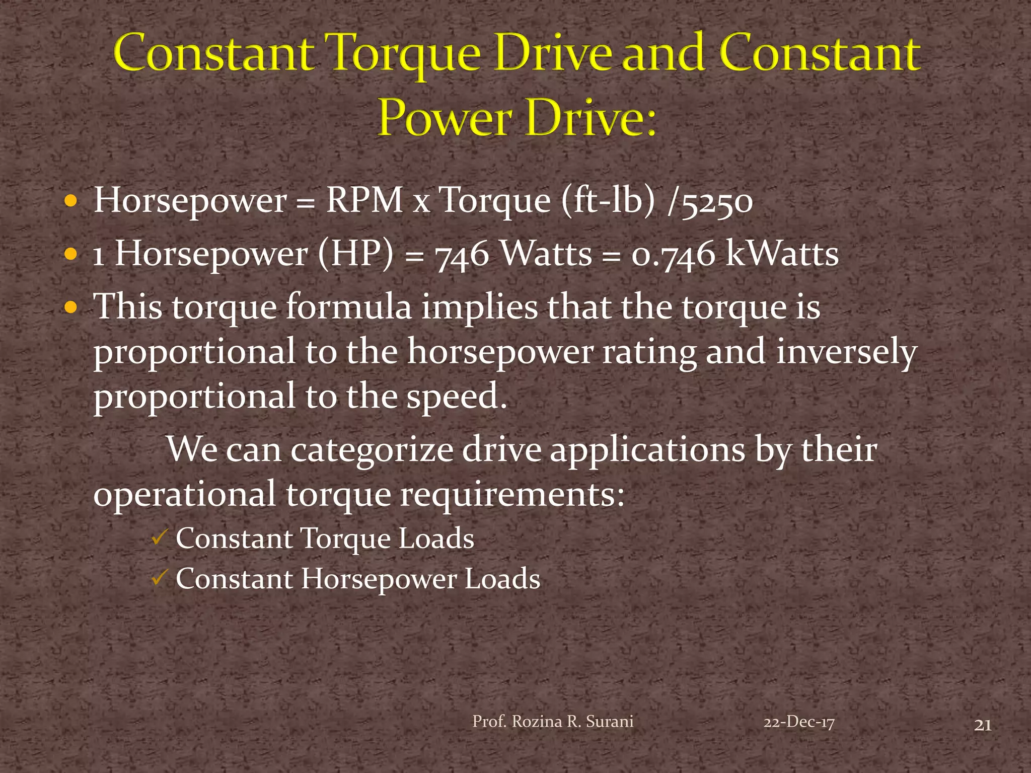 Horsepower = RPM x Torque (ft-lb) /5250
 1 Horsepower (HP) = 746 Watts = 0.746 kWatts
 This torque formula implies that the torque is
proportional to the horsepower rating and inversely
proportional to the speed.
We can categorize drive applications by their
operational torque requirements:
 Constant Torque Loads
 Constant Horsepower Loads
21Prof. Rozina R. Surani 22-Dec-17
 