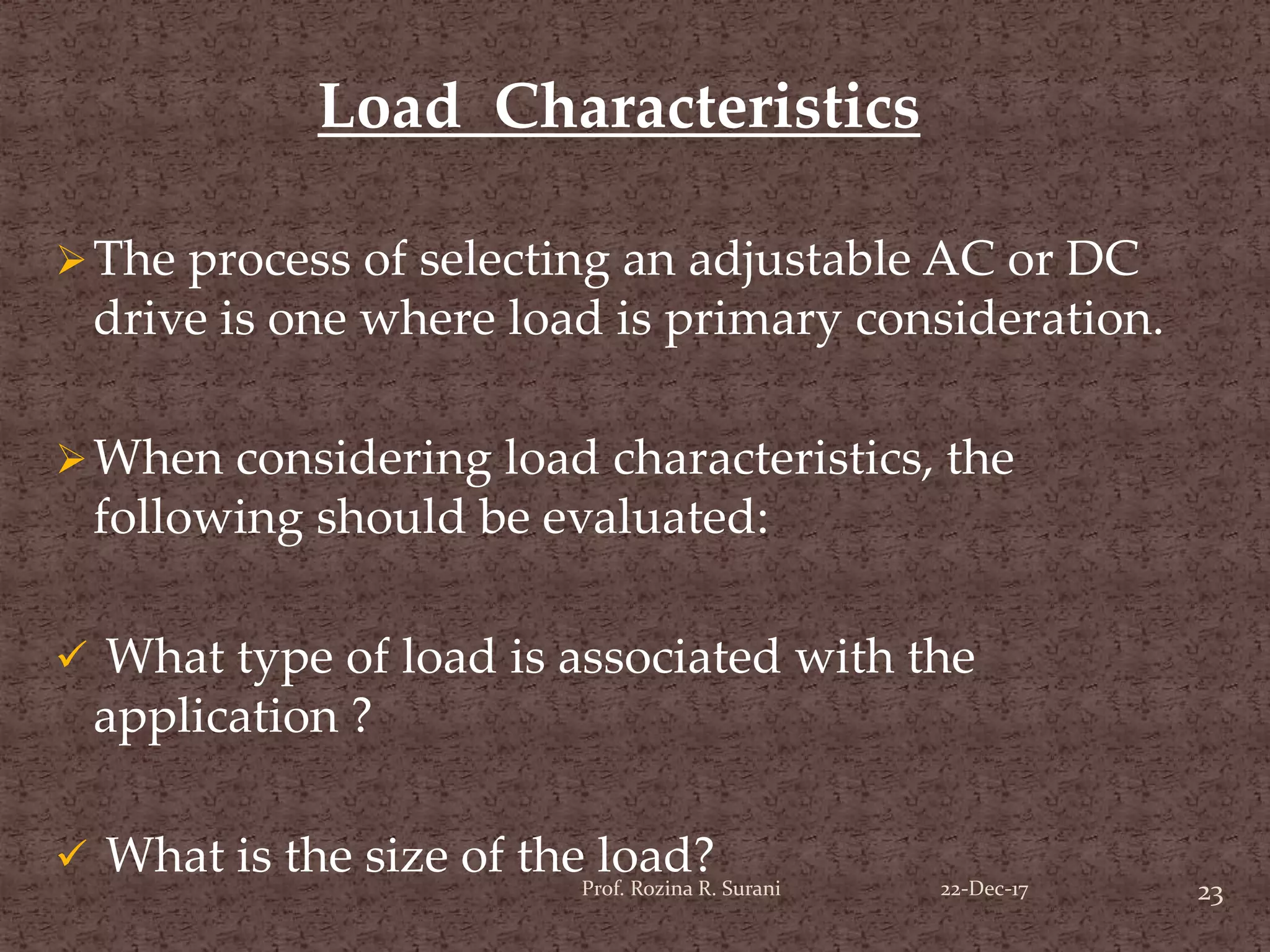 The process of selecting an adjustable AC or DC
drive is one where load is primary consideration.
When considering load characteristics, the
following should be evaluated:
 What type of load is associated with the
application ?
 What is the size of the load?
Load Characteristics
23Prof. Rozina R. Surani 22-Dec-17
 