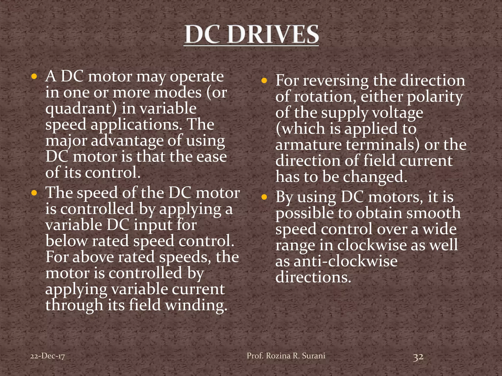  A DC motor may operate
in one or more modes (or
quadrant) in variable
speed applications. The
major advantage of using
DC motor is that the ease
of its control.
 The speed of the DC motor
is controlled by applying a
variable DC input for
below rated speed control.
For above rated speeds, the
motor is controlled by
applying variable current
through its field winding.
 For reversing the direction
of rotation, either polarity
of the supply voltage
(which is applied to
armature terminals) or the
direction of field current
has to be changed.
 By using DC motors, it is
possible to obtain smooth
speed control over a wide
range in clockwise as well
as anti-clockwise
directions.
Prof. Rozina R. Surani 3222-Dec-17
 