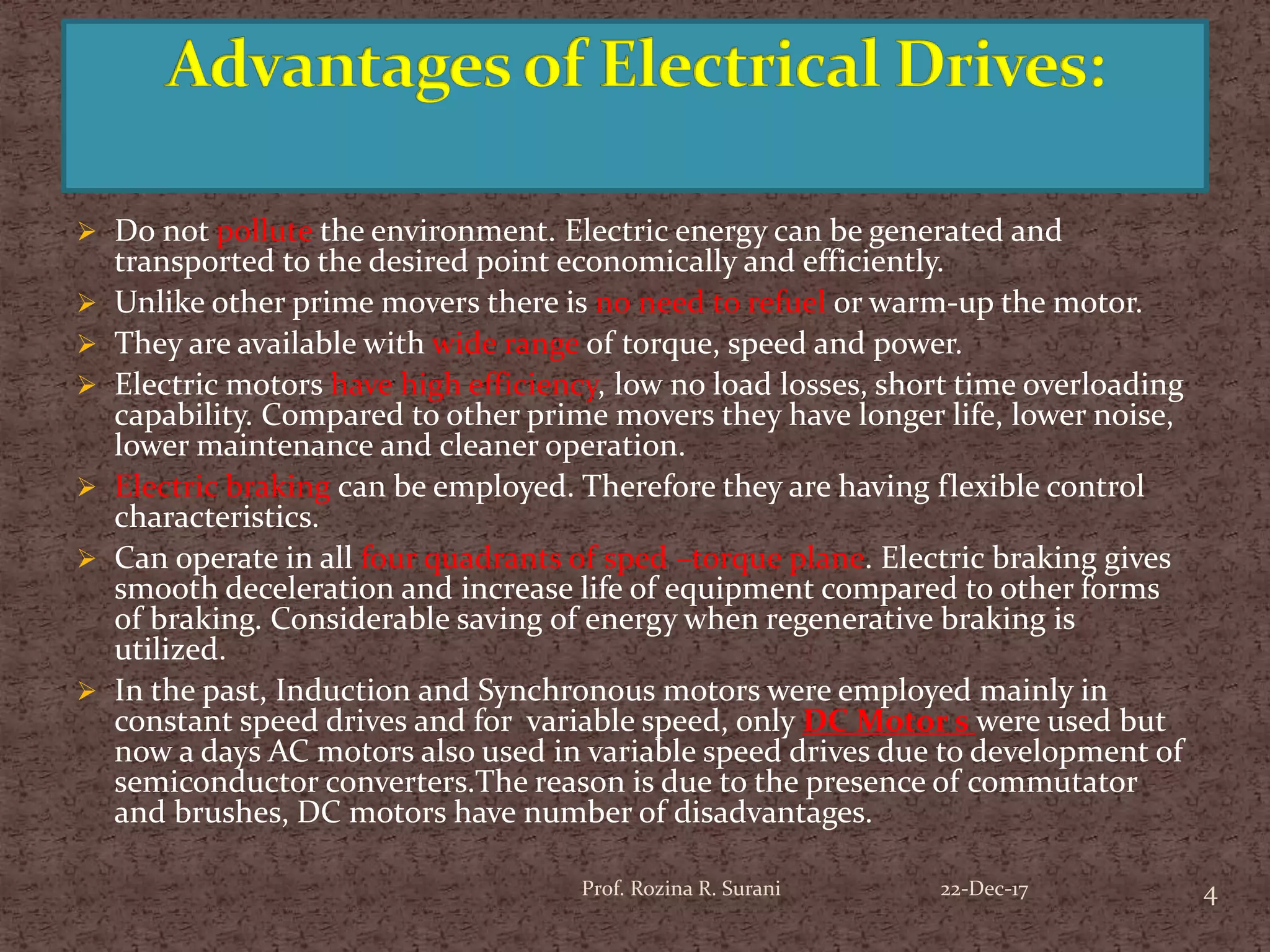  Do not pollute the environment. Electric energy can be generated and
transported to the desired point economically and efficiently.
 Unlike other prime movers there is no need to refuel or warm-up the motor.
 They are available with wide range of torque, speed and power.
 Electric motors have high efficiency, low no load losses, short time overloading
capability. Compared to other prime movers they have longer life, lower noise,
lower maintenance and cleaner operation.
 Electric braking can be employed. Therefore they are having flexible control
characteristics.
 Can operate in all four quadrants of sped –torque plane. Electric braking gives
smooth deceleration and increase life of equipment compared to other forms
of braking. Considerable saving of energy when regenerative braking is
utilized.
 In the past, Induction and Synchronous motors were employed mainly in
constant speed drives and for variable speed, only DC Motor s were used but
now a days AC motors also used in variable speed drives due to development of
semiconductor converters.The reason is due to the presence of commutator
and brushes, DC motors have number of disadvantages.
4Prof. Rozina R. Surani 22-Dec-17
 