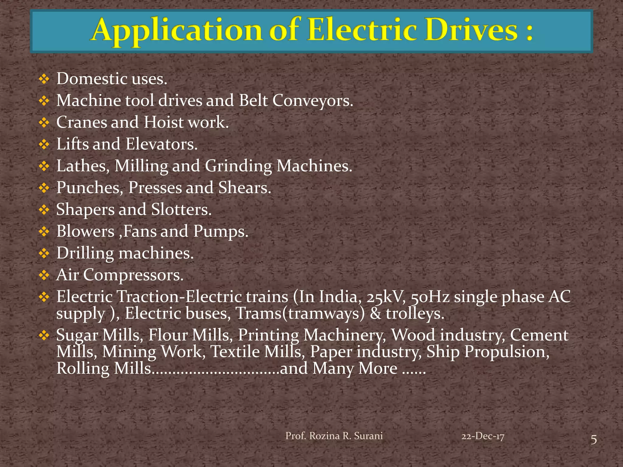  Domestic uses.
 Machine tool drives and Belt Conveyors.
 Cranes and Hoist work.
 Lifts and Elevators.
 Lathes, Milling and Grinding Machines.
 Punches, Presses and Shears.
 Shapers and Slotters.
 Blowers ,Fans and Pumps.
 Drilling machines.
 Air Compressors.
 Electric Traction-Electric trains (In India, 25kV, 50Hz single phase AC
supply ), Electric buses, Trams(tramways) & trolleys.
 Sugar Mills, Flour Mills, Printing Machinery, Wood industry, Cement
Mills, Mining Work, Textile Mills, Paper industry, Ship Propulsion,
Rolling Mills………………………….and Many More ……
5Prof. Rozina R. Surani 22-Dec-17
 