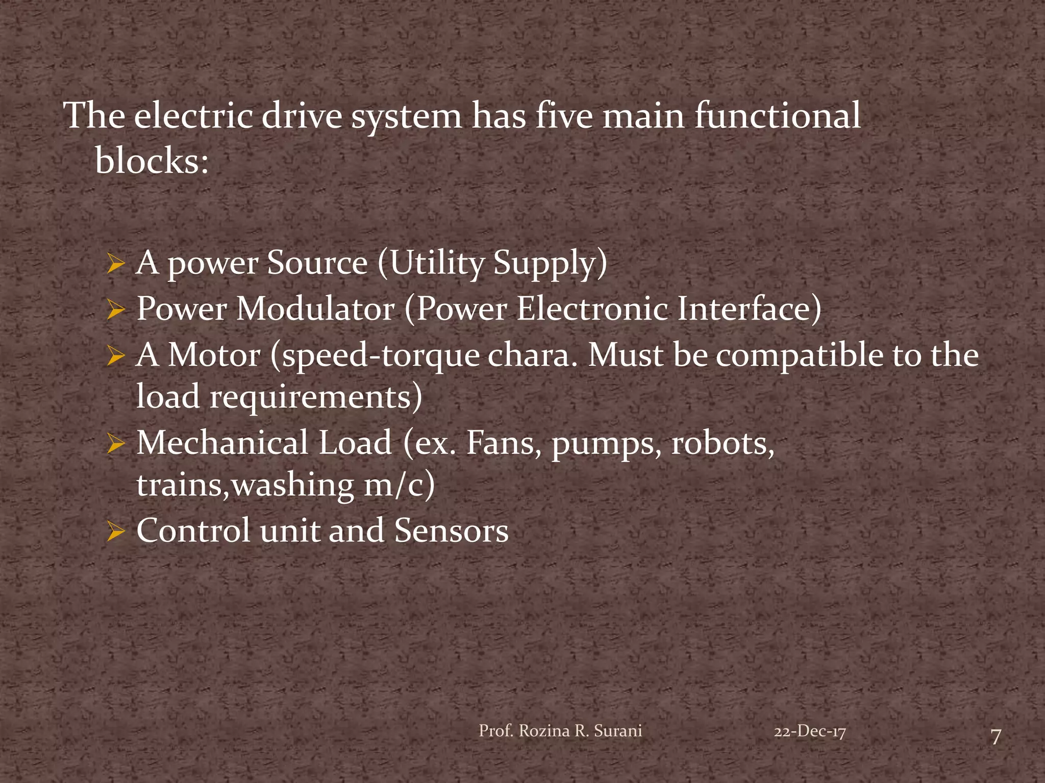 The electric drive system has five main functional
blocks:
 A power Source (Utility Supply)
 Power Modulator (Power Electronic Interface)
 A Motor (speed-torque chara. Must be compatible to the
load requirements)
 Mechanical Load (ex. Fans, pumps, robots,
trains,washing m/c)
 Control unit and Sensors
7Prof. Rozina R. Surani 22-Dec-17
 