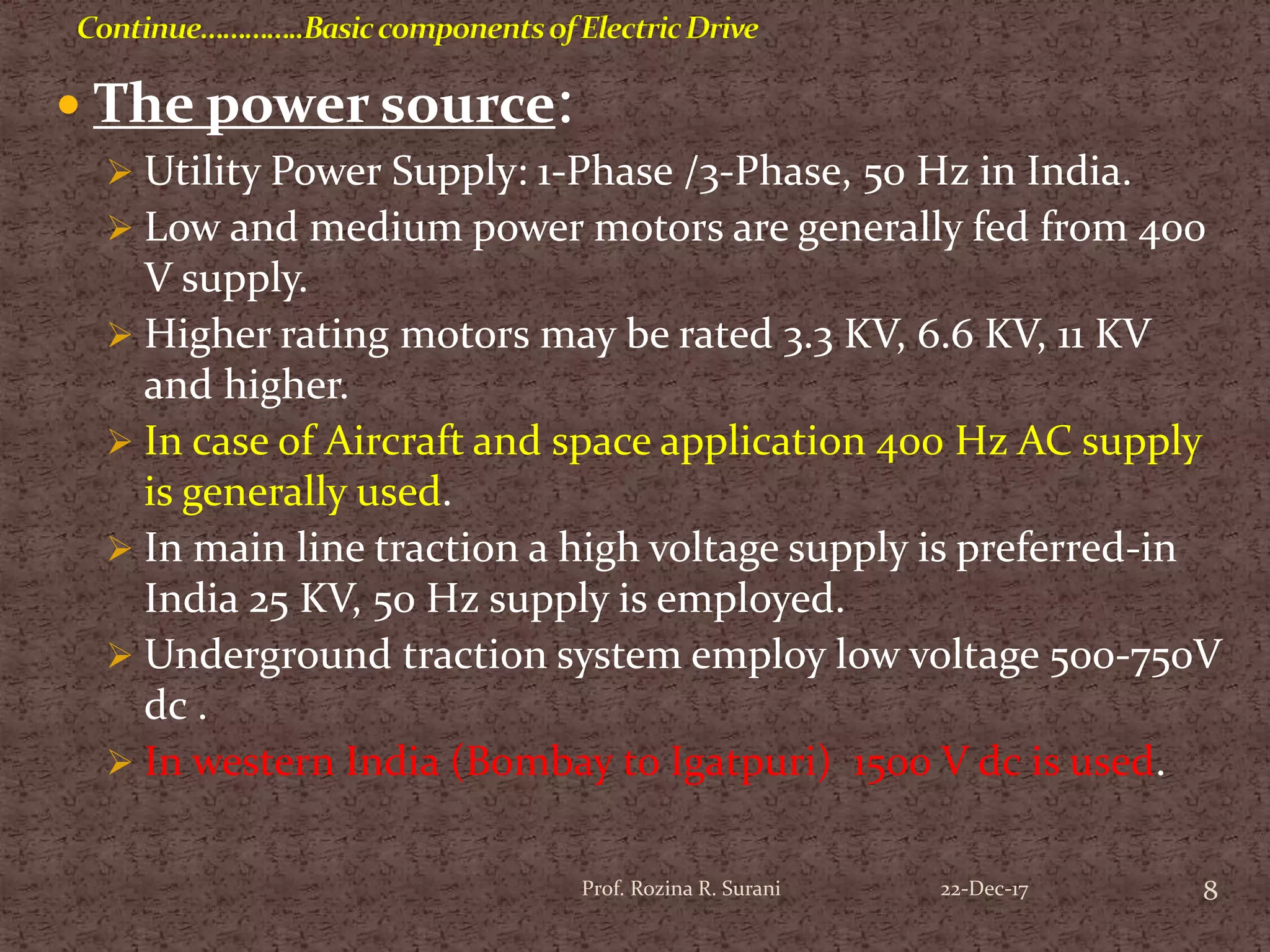  The power source:
 Utility Power Supply: 1-Phase /3-Phase, 50 Hz in India.
 Low and medium power motors are generally fed from 400
V supply.
 Higher rating motors may be rated 3.3 KV, 6.6 KV, 11 KV
and higher.
 In case of Aircraft and space application 400 Hz AC supply
is generally used.
 In main line traction a high voltage supply is preferred-in
India 25 KV, 50 Hz supply is employed.
 Underground traction system employ low voltage 500-750V
dc .
 In western India (Bombay to Igatpuri) 1500 V dc is used.
8Prof. Rozina R. Surani 22-Dec-17
 