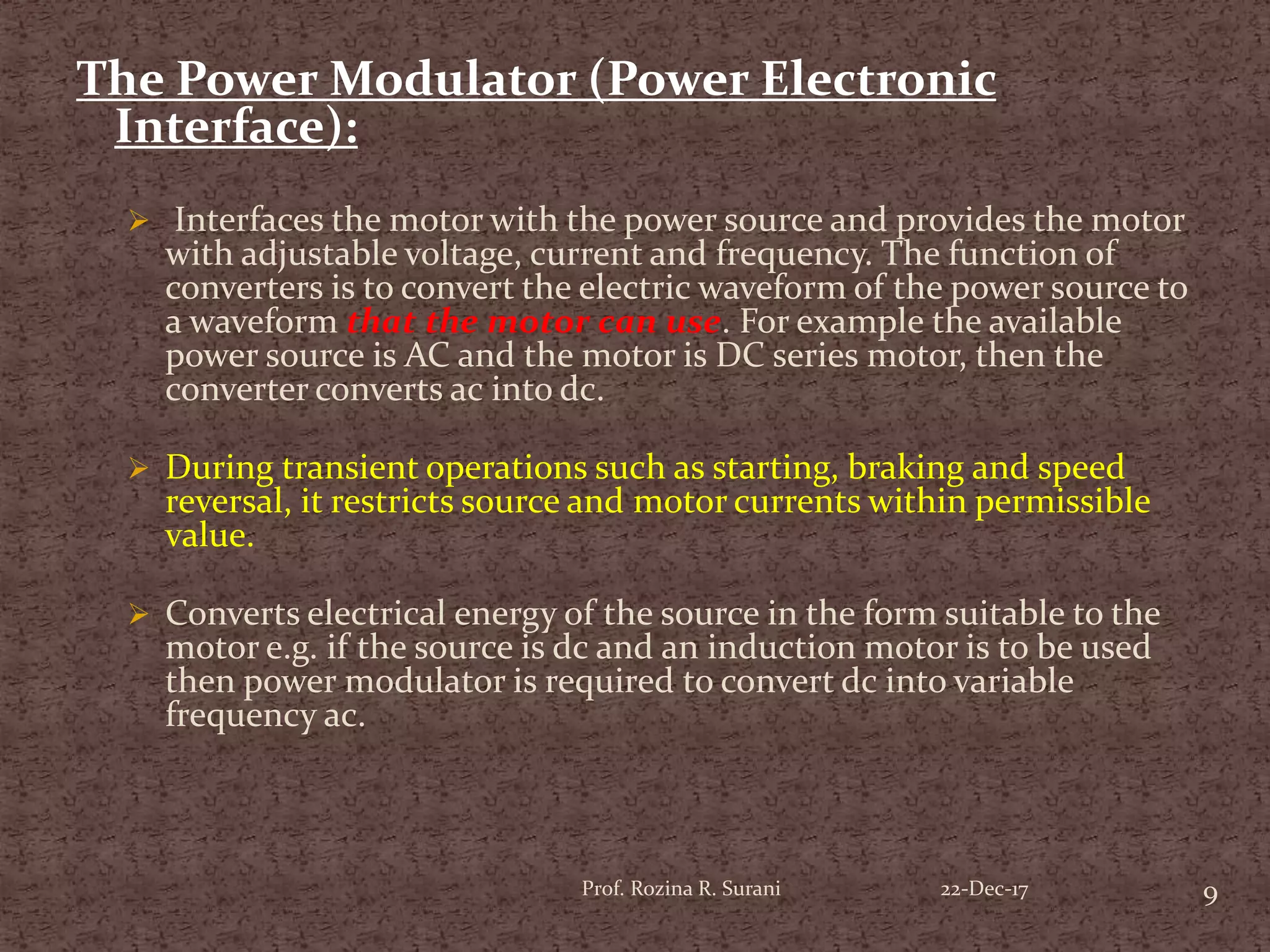 The Power Modulator (Power Electronic
Interface):
 Interfaces the motor with the power source and provides the motor
with adjustable voltage, current and frequency. The function of
converters is to convert the electric waveform of the power source to
a waveform that the motor can use. For example the available
power source is AC and the motor is DC series motor, then the
converter converts ac into dc.
 During transient operations such as starting, braking and speed
reversal, it restricts source and motor currents within permissible
value.
 Converts electrical energy of the source in the form suitable to the
motor e.g. if the source is dc and an induction motor is to be used
then power modulator is required to convert dc into variable
frequency ac.
9Prof. Rozina R. Surani 22-Dec-17
 