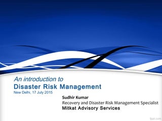 An introduction to
Disaster Risk Management
New Delhi, 17 July 2015
Sudhir Kumar
Recovery and Disaster Risk Management Specialist
Mitkat Advisory Services
 