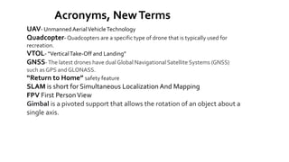 Acronyms, NewTerms
UAV- UnmannedAerialVehicleTechnology
Quadcopter- Quadcopters are a specific type of drone that is typically used for
recreation.
VTOL- “VerticalTake-Off and Landing”
GNSS-The latest drones have dual Global Navigational Satellite Systems (GNSS)
such as GPS and GLONASS.
“Return to Home” safety feature
SLAM is short for Simultaneous Localization And Mapping
FPV First PersonView
Gimbal is a pivoted support that allows the rotation of an object about a
single axis.
 