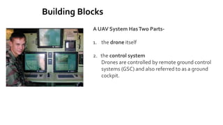 Building Blocks
A UAV System HasTwo Parts-
1. the drone itself
2. the control system
Drones are controlled by remote ground control
systems (GSC) and also referred to as a ground
cockpit.
 