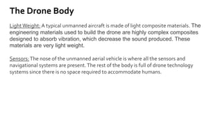 The Drone Body
Light Weight: A typical unmanned aircraft is made of light composite materials. The
engineering materials used to build the drone are highly complex composites
designed to absorb vibration, which decrease the sound produced. These
materials are very light weight.
Sensors:The nose of the unmanned aerial vehicle is where all the sensors and
navigational systems are present.The rest of the body is full of drone technology
systems since there is no space required to accommodate humans.
 