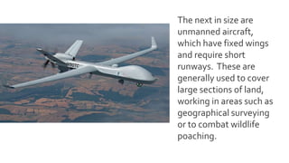 The next in size are
unmanned aircraft,
which have fixed wings
and require short
runways. These are
generally used to cover
large sections of land,
working in areas such as
geographical surveying
or to combat wildlife
poaching.
 